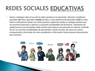    Vamos a dialogar sobre el uso de las redes sociales en la educación. Veremos si podemos
    aprender con ellas, aprender a través de ellas y, como debemos de aprender a vivir en ellas
    todo lo enfocaremos desde una visión positiva y optimista, desde un enfoque práctico que
    nos permita conocerlas y apreciar sus grandes posibilidades de formación. Trataremos de
    aproximarnos a las principales redes sociales que imperan actualmente en Internet, tratando
    de ver sus enormes posibilidades de aprendizaje a través de ellas, de como nos vamos
    enriqueciendo y formando, de como accedemos a información hasta entonces desconocida
    para nosotros.
 