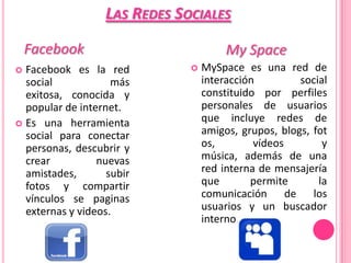 LAS REDES SOCIALES
    Facebook                           My Space
 Facebook es la red             MySpace es una red de
  social            más           interacción         social
  exitosa, conocida y             constituido por perfiles
  popular de internet.            personales de usuarios
 Es una herramienta
                                  que incluye redes de
  social para conectar            amigos, grupos, blogs, fot
  personas, descubrir y           os,        vídeos        y
  crear          nuevas           música, además de una
  amistades,       subir          red interna de mensajería
  fotos y compartir               que       permite       la
  vínculos se paginas             comunicación de los
  externas y videos.              usuarios y un buscador
                                  interno.
 