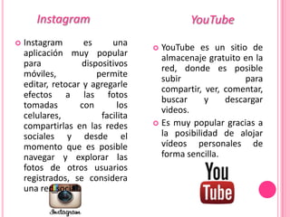 Instagram                             YouTube
   Instagram       es      una      YouTube es un sitio de
    aplicación muy popular            almacenaje gratuito en la
    para            dispositivos      red, donde es posible
    móviles,            permite       subir                para
    editar, retocar y agregarle       compartir, ver, comentar,
    efectos a las fotos               buscar     y    descargar
    tomadas        con       los      videos.
    celulares,           facilita
    compartirlas en las redes        Es muy popular gracias a

    sociales y desde el               la posibilidad de alojar
    momento que es posible            vídeos personales de
    navegar y explorar las            forma sencilla.
    fotos de otros usuarios
    registrados, se considera
    una red social.
 