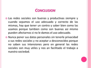 CONCLUSION
 Las redes sociales son buenas y productivas siempre y
  cuando sepamos el uso adecuado y correcto de las
  mismas, hay que tener un contro y saber bien como las
  usamos porque tambien como son buenas asi mismo
  pueden afectarnos si no le damos el uso adecuado.
 Nunca poner sus datos personales sin tenerle privacidad
  a sus redes sociales y no aceptar a desconocidos porque
  no saben sus intensiones pero en general las redes
  sociales son muy utiles y nos an facilitado el trabajo a
  nuestra sociedad.
 