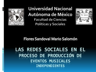 Universidad Nacional
    Autónoma de México




LAS REDES SOCIALES EN EL
 PROCESO DE PRODUCCIÓN DE
     EVENTOS MUSICALES
       INDEPENDIENTES
 