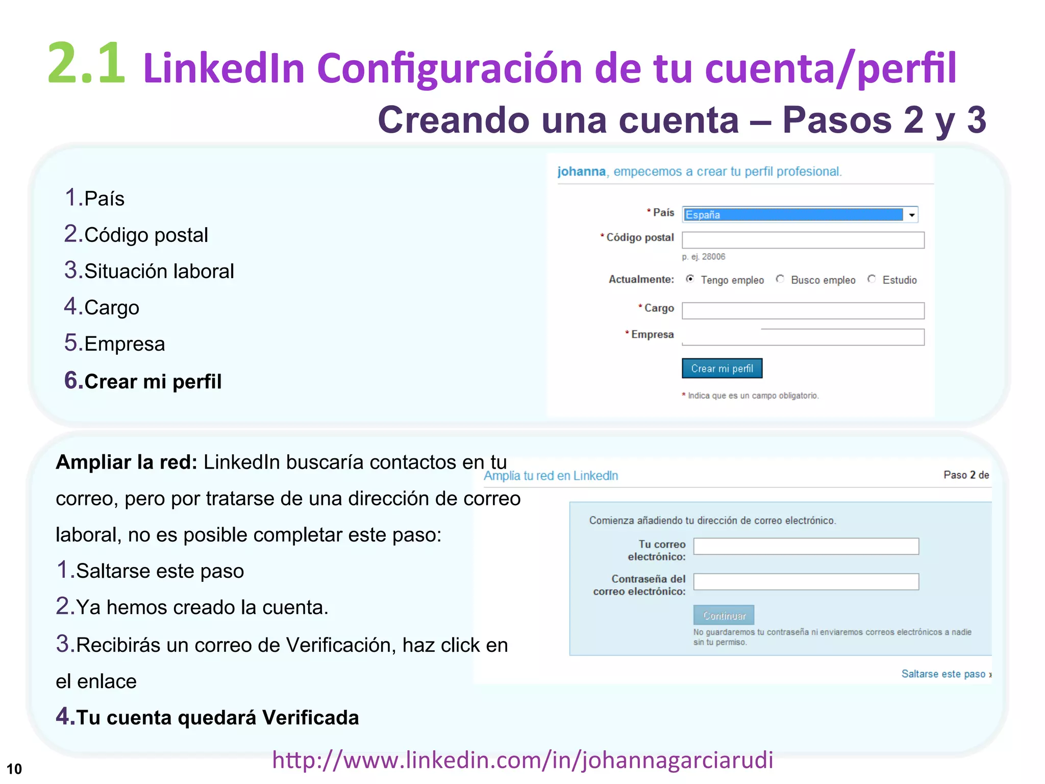 2.1	
  LinkedIn	
  Conﬁguración	
  de	
  tu	
  cuenta/perﬁl

Creando una cuenta – Pasos 2 y 3

1. País
2. Código postal
3. Situación laboral
4. Cargo
5. Empresa
6. Crear mi perfil
Ampliar la red: LinkedIn buscaría contactos en tu
correo, pero por tratarse de una dirección de correo
laboral, no es posible completar este paso:

1. Saltarse este paso
2. Ya hemos creado la cuenta.
3. Recibirás un correo de Verificación, haz click en
el enlace

4. Tu cuenta quedará Verificada
10

hDp://www.linkedin.com/in/johannagarciarudi	
  

 