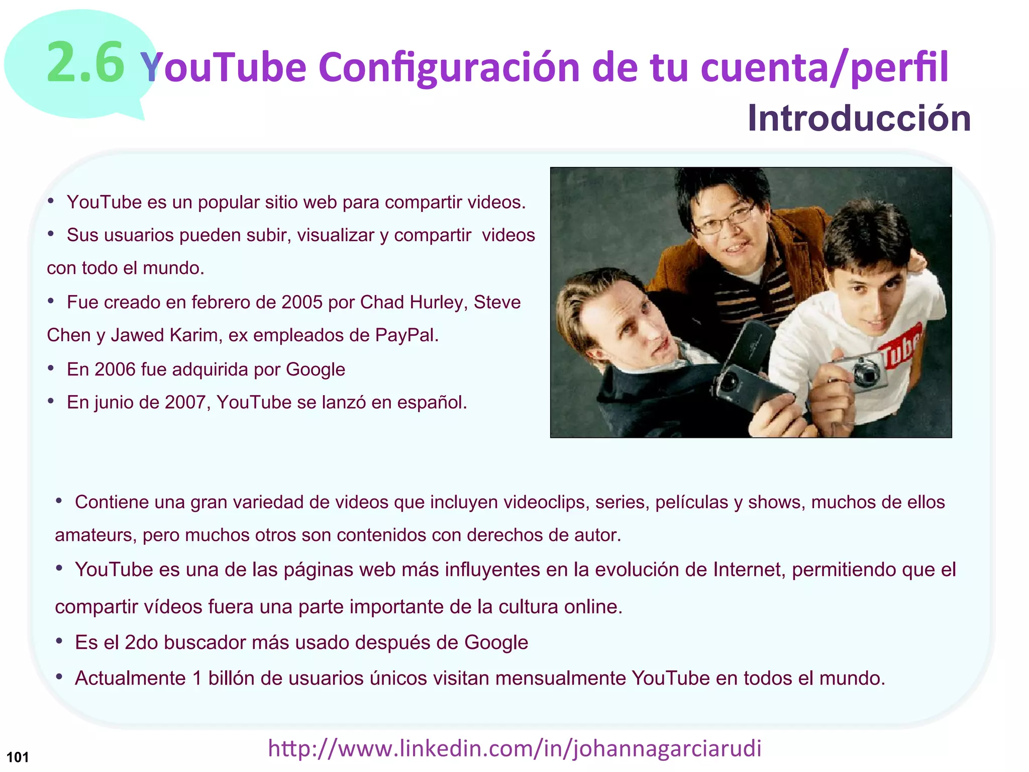 2.6	
  YouTube	
  Conﬁguración	
  de	
  tu	
  cuenta/perﬁl

Introducción

•  YouTube es un popular sitio web para compartir videos.
•  Sus usuarios pueden subir, visualizar y compartir videos
con todo el mundo.

•  Fue creado en febrero de 2005 por Chad Hurley, Steve
Chen y Jawed Karim, ex empleados de PayPal.

•  En 2006 fue adquirida por Google
•  En junio de 2007, YouTube se lanzó en español.

•  Contiene una gran variedad de videos que incluyen videoclips, series, películas y shows, muchos de ellos
amateurs, pero muchos otros son contenidos con derechos de autor.

•  YouTube es una de las páginas web más influyentes en la evolución de Internet, permitiendo que el
compartir vídeos fuera una parte importante de la cultura online.

•  Es el 2do buscador más usado después de Google
•  Actualmente 1 billón de usuarios únicos visitan mensualmente YouTube en todos el mundo.
101

hDp://www.linkedin.com/in/johannagarciarudi	
  

 