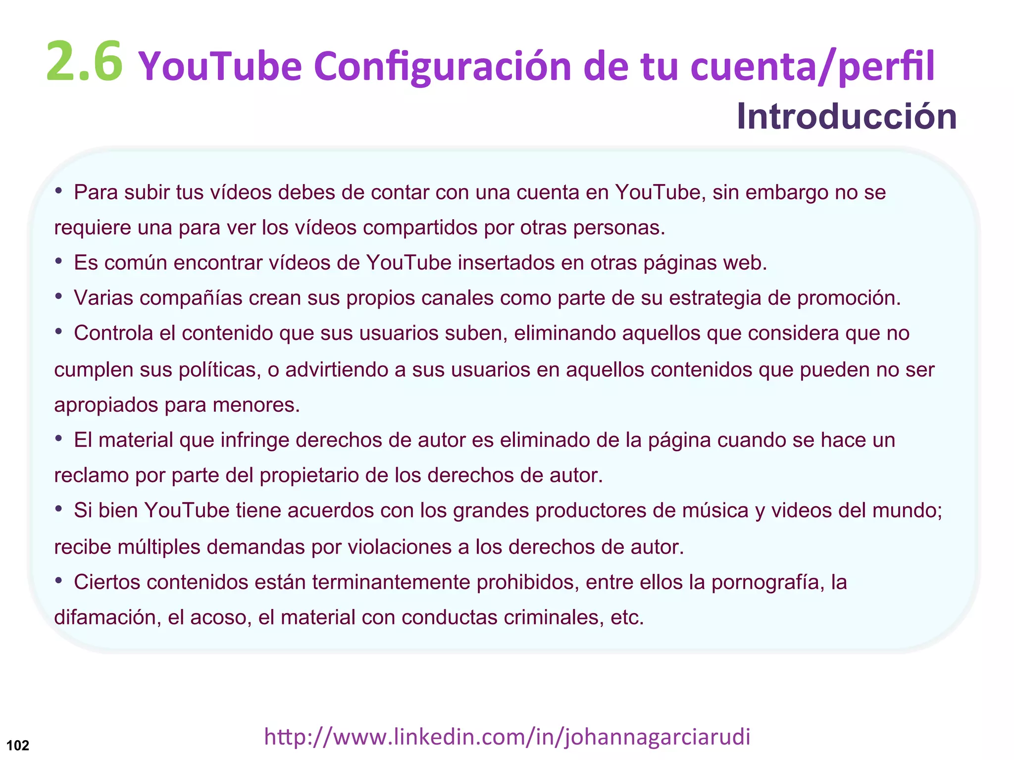 2.6	
  YouTube	
  Conﬁguración	
  de	
  tu	
  cuenta/perﬁl

Introducción

•  Para subir tus vídeos debes de contar con una cuenta en YouTube, sin embargo no se
requiere una para ver los vídeos compartidos por otras personas.

•  Es común encontrar vídeos de YouTube insertados en otras páginas web.
•  Varias compañías crean sus propios canales como parte de su estrategia de promoción.
•  Controla el contenido que sus usuarios suben, eliminando aquellos que considera que no
cumplen sus políticas, o advirtiendo a sus usuarios en aquellos contenidos que pueden no ser
apropiados para menores.

•  El material que infringe derechos de autor es eliminado de la página cuando se hace un
reclamo por parte del propietario de los derechos de autor.

•  Si bien YouTube tiene acuerdos con los grandes productores de música y videos del mundo;
recibe múltiples demandas por violaciones a los derechos de autor.

•  Ciertos contenidos están terminantemente prohibidos, entre ellos la pornografía, la
difamación, el acoso, el material con conductas criminales, etc.

102

hDp://www.linkedin.com/in/johannagarciarudi	
  

 