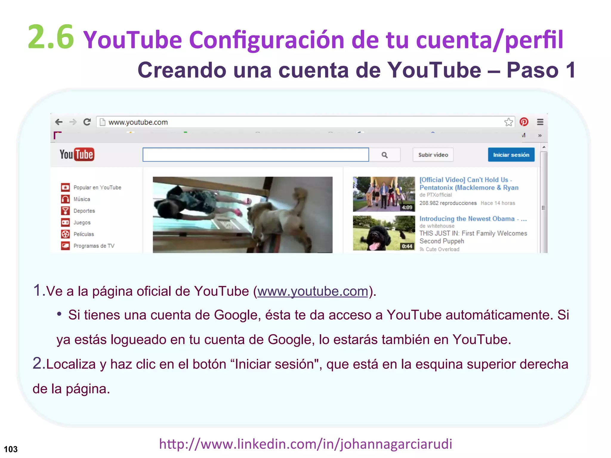 2.6	
  YouTube	
  Conﬁguración	
  de	
  tu	
  cuenta/perﬁl

Creando una cuenta de YouTube – Paso 1

1. Ve a la página oficial de YouTube (www.youtube.com).
•  Si tienes una cuenta de Google, ésta te da acceso a YouTube automáticamente. Si
ya estás logueado en tu cuenta de Google, lo estarás también en YouTube.

2. Localiza y haz clic en el botón “Iniciar sesión", que está en la esquina superior derecha
de la página.

103

hDp://www.linkedin.com/in/johannagarciarudi	
  

 
