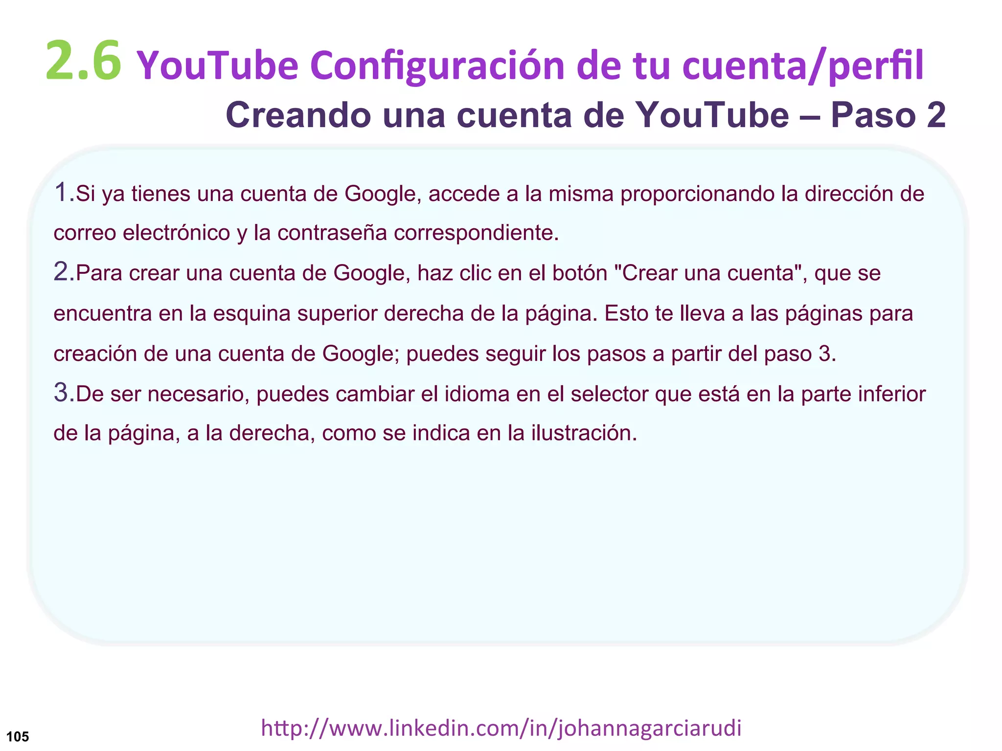 2.6	
  YouTube	
  Conﬁguración	
  de	
  tu	
  cuenta/perﬁl

Creando una cuenta de YouTube – Paso 2

1. Si ya tienes una cuenta de Google, accede a la misma proporcionando la dirección de
correo electrónico y la contraseña correspondiente.

2. Para crear una cuenta de Google, haz clic en el botón "Crear una cuenta", que se
encuentra en la esquina superior derecha de la página. Esto te lleva a las páginas para
creación de una cuenta de Google; puedes seguir los pasos a partir del paso 3.

3. De ser necesario, puedes cambiar el idioma en el selector que está en la parte inferior
de la página, a la derecha, como se indica en la ilustración.

105

hDp://www.linkedin.com/in/johannagarciarudi	
  

 