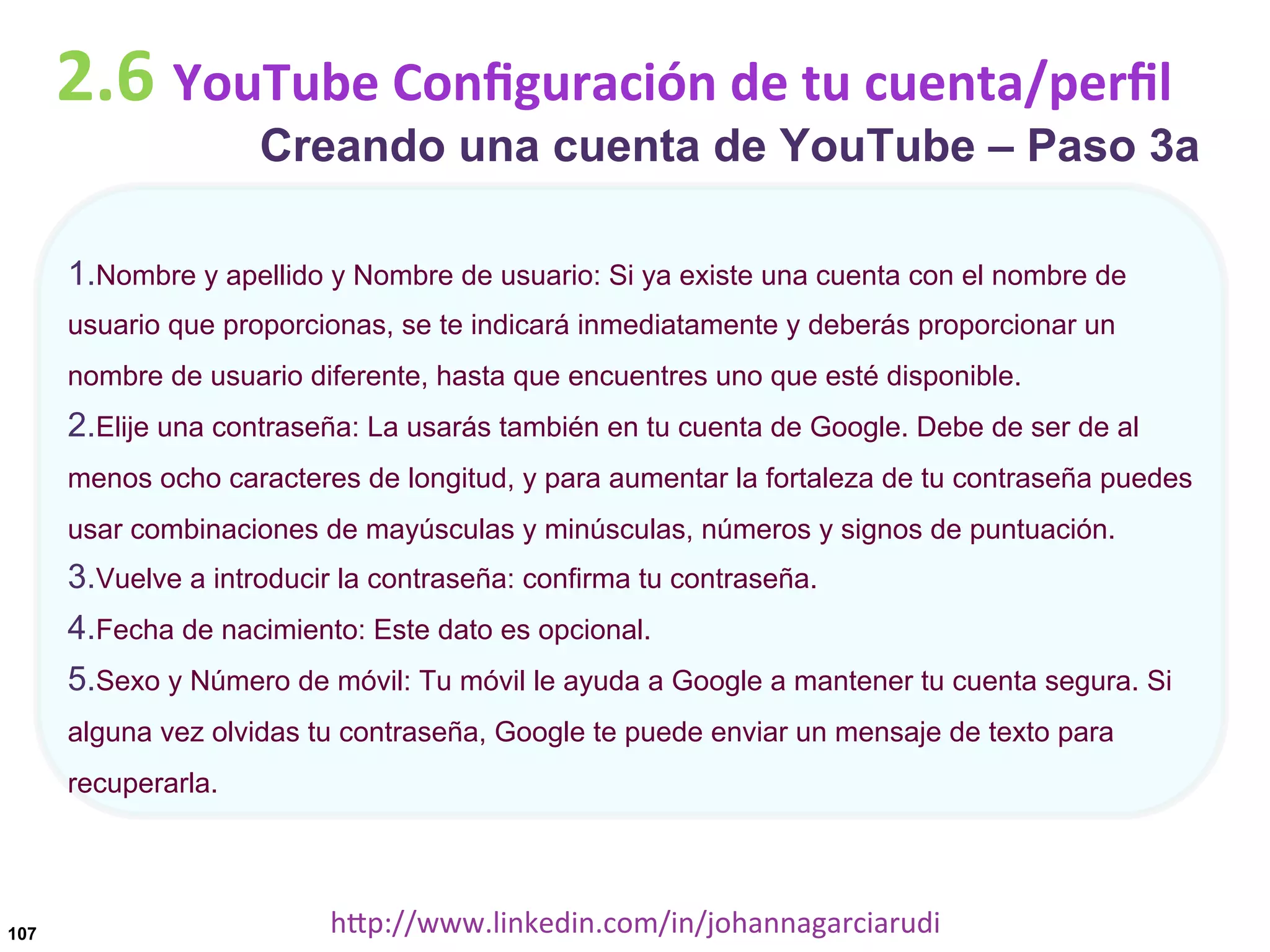 2.6	
  YouTube	
  Conﬁguración	
  de	
  tu	
  cuenta/perﬁl

Creando una cuenta de YouTube – Paso 3a

1. Nombre y apellido y Nombre de usuario: Si ya existe una cuenta con el nombre de
usuario que proporcionas, se te indicará inmediatamente y deberás proporcionar un
nombre de usuario diferente, hasta que encuentres uno que esté disponible.

2. Elije una contraseña: La usarás también en tu cuenta de Google. Debe de ser de al
menos ocho caracteres de longitud, y para aumentar la fortaleza de tu contraseña puedes
usar combinaciones de mayúsculas y minúsculas, números y signos de puntuación.

3. Vuelve a introducir la contraseña: confirma tu contraseña.
4. Fecha de nacimiento: Este dato es opcional.
5. Sexo y Número de móvil: Tu móvil le ayuda a Google a mantener tu cuenta segura. Si
alguna vez olvidas tu contraseña, Google te puede enviar un mensaje de texto para
recuperarla.

107

hDp://www.linkedin.com/in/johannagarciarudi	
  

 