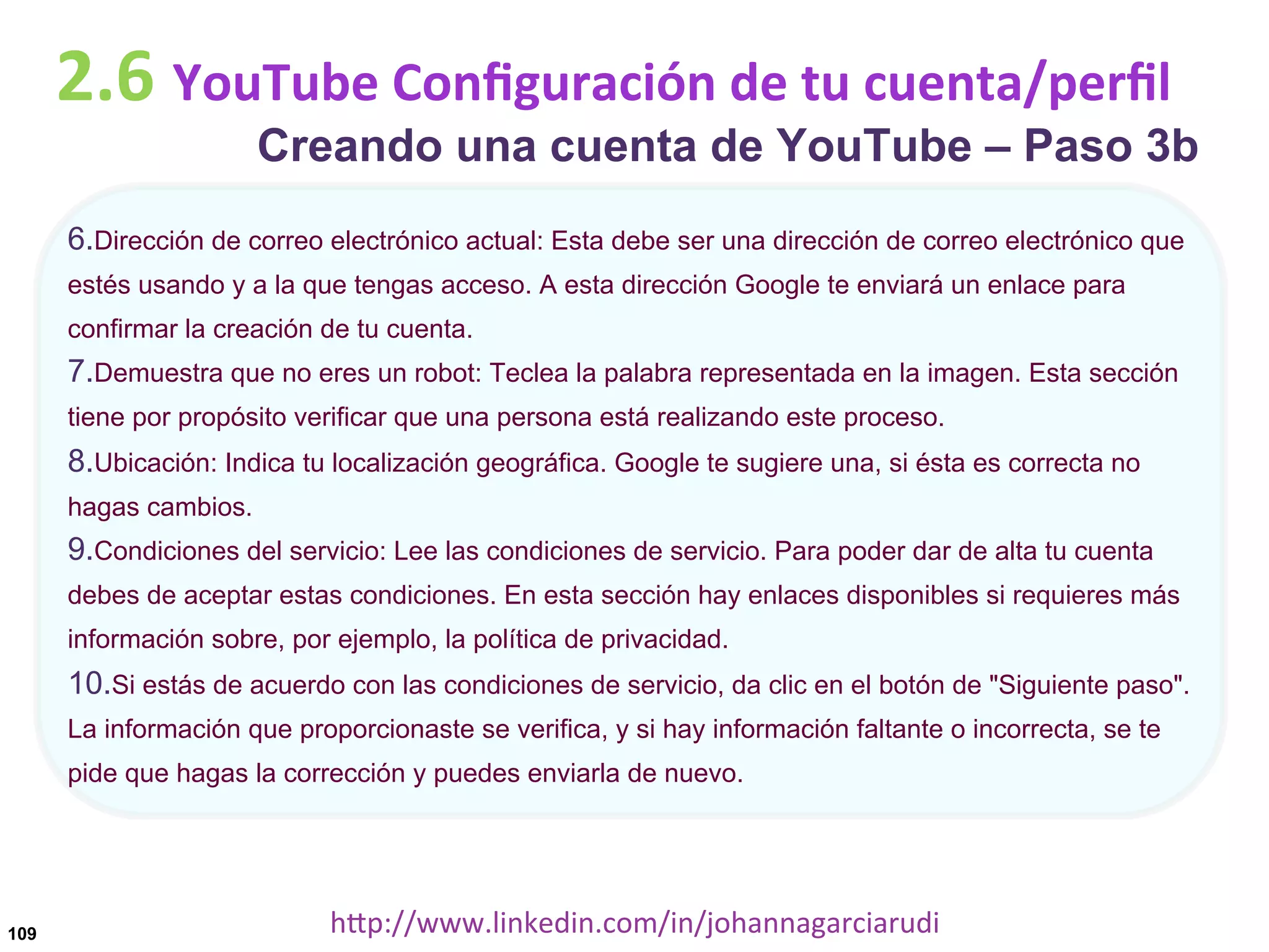 2.6	
  YouTube	
  Conﬁguración	
  de	
  tu	
  cuenta/perﬁl

Creando una cuenta de YouTube – Paso 3b

6. Dirección de correo electrónico actual: Esta debe ser una dirección de correo electrónico que
estés usando y a la que tengas acceso. A esta dirección Google te enviará un enlace para
confirmar la creación de tu cuenta.

7. Demuestra que no eres un robot: Teclea la palabra representada en la imagen. Esta sección
tiene por propósito verificar que una persona está realizando este proceso.

8. Ubicación: Indica tu localización geográfica. Google te sugiere una, si ésta es correcta no
hagas cambios.

9. Condiciones del servicio: Lee las condiciones de servicio. Para poder dar de alta tu cuenta
debes de aceptar estas condiciones. En esta sección hay enlaces disponibles si requieres más
información sobre, por ejemplo, la política de privacidad.

10. Si estás de acuerdo con las condiciones de servicio, da clic en el botón de "Siguiente paso".
La información que proporcionaste se verifica, y si hay información faltante o incorrecta, se te
pide que hagas la corrección y puedes enviarla de nuevo.

109

hDp://www.linkedin.com/in/johannagarciarudi	
  

 