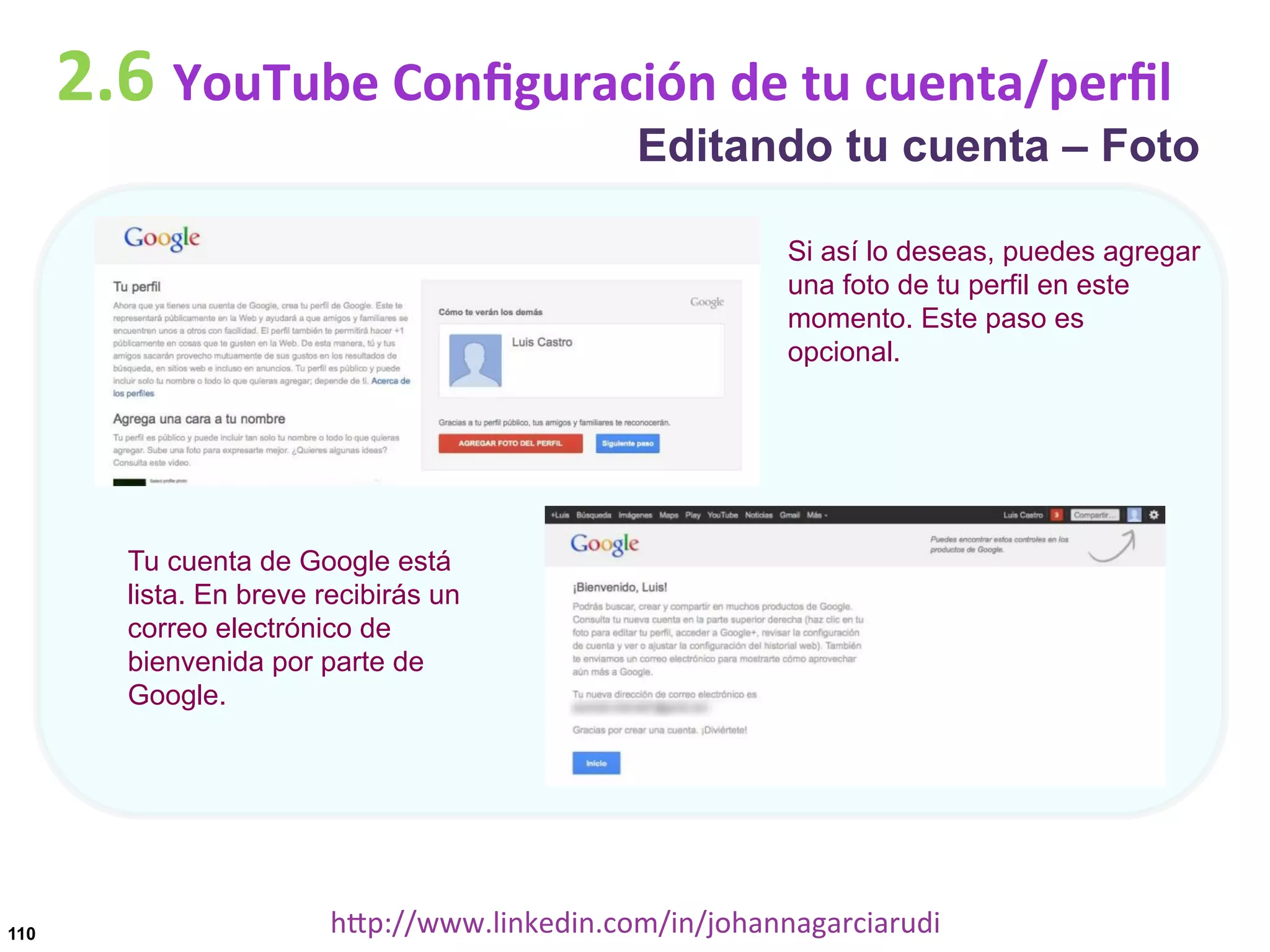 2.6	
  YouTube	
  Conﬁguración	
  de	
  tu	
  cuenta/perﬁl

Editando tu cuenta – Foto
Si así lo deseas, puedes agregar
una foto de tu perfil en este
momento. Este paso es
opcional.

Tu cuenta de Google está
lista. En breve recibirás un
correo electrónico de
bienvenida por parte de
Google.

110

hDp://www.linkedin.com/in/johannagarciarudi	
  

 