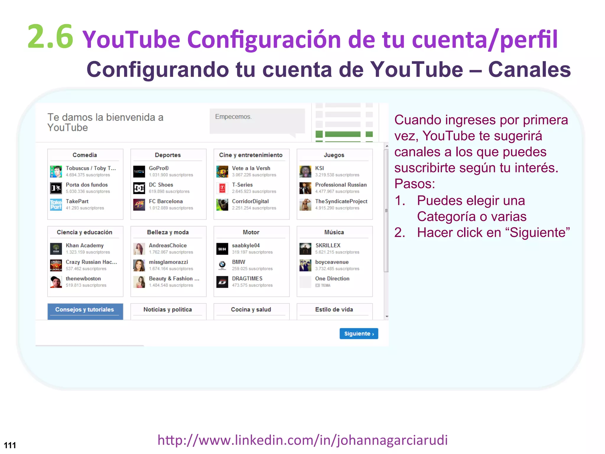 2.6	
  YouTube	
  Conﬁguración	
  de	
  tu	
  cuenta/perﬁl

Configurando tu cuenta de YouTube – Canales
Cuando ingreses por primera
vez, YouTube te sugerirá
canales a los que puedes
suscribirte según tu interés.
Pasos:
1.  Puedes elegir una
Categoría o varias
2.  Hacer click en “Siguiente”

111

hDp://www.linkedin.com/in/johannagarciarudi	
  

 