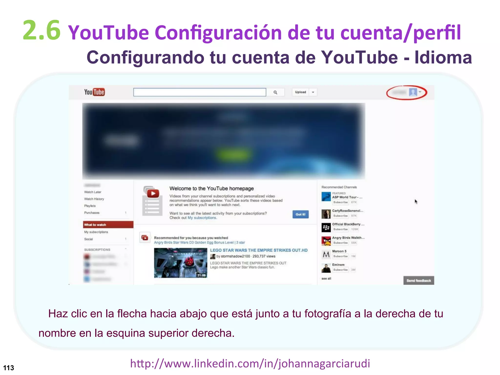 2.6	
  YouTube	
  Conﬁguración	
  de	
  tu	
  cuenta/perﬁl

Configurando tu cuenta de YouTube - Idioma

Haz clic en la flecha hacia abajo que está junto a tu fotografía a la derecha de tu
nombre en la esquina superior derecha.
113

hDp://www.linkedin.com/in/johannagarciarudi	
  

 
