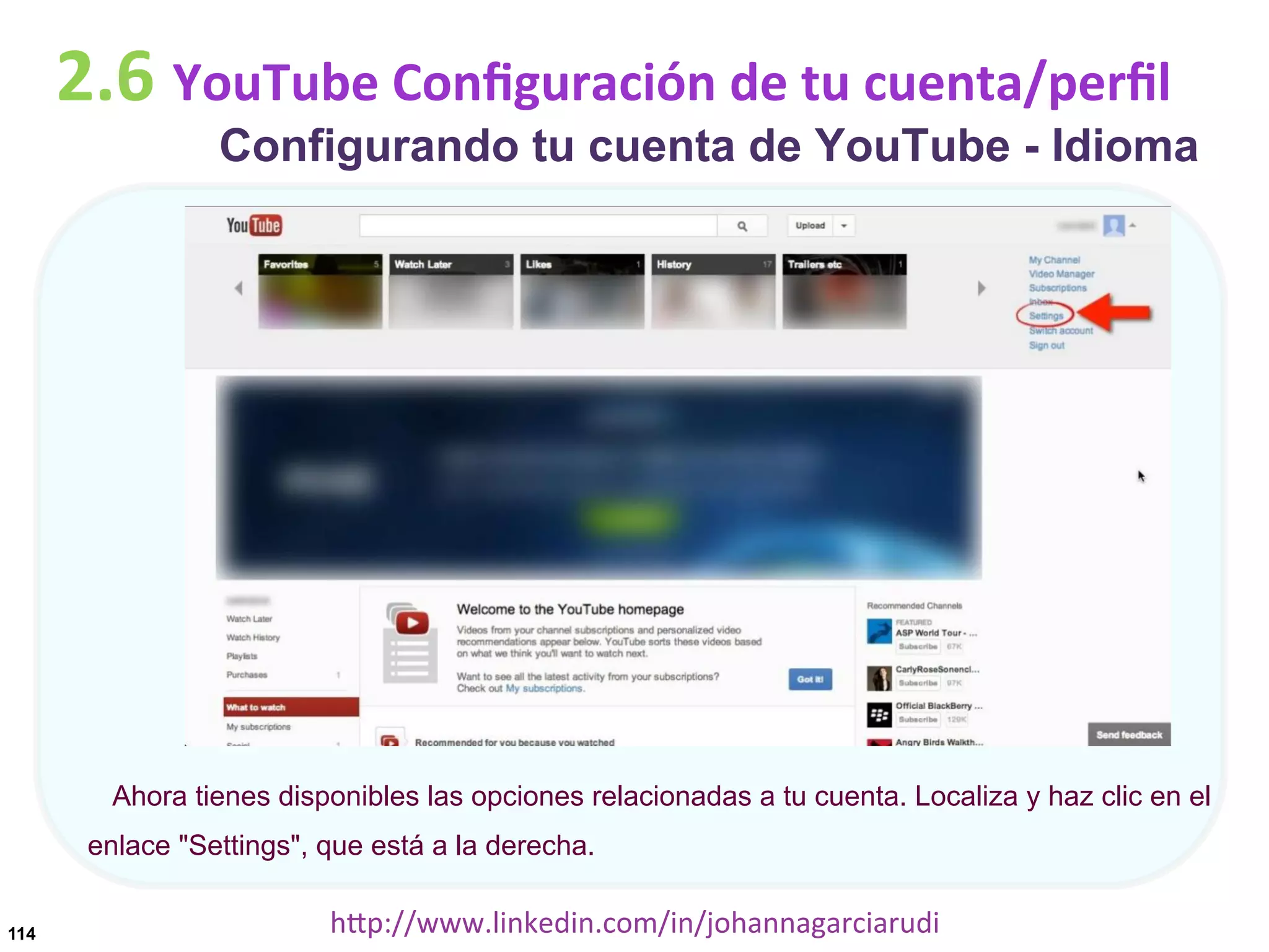 2.6	
  YouTube	
  Conﬁguración	
  de	
  tu	
  cuenta/perﬁl

Configurando tu cuenta de YouTube - Idioma

Ahora tienes disponibles las opciones relacionadas a tu cuenta. Localiza y haz clic en el
enlace "Settings", que está a la derecha.
114

hDp://www.linkedin.com/in/johannagarciarudi	
  

 