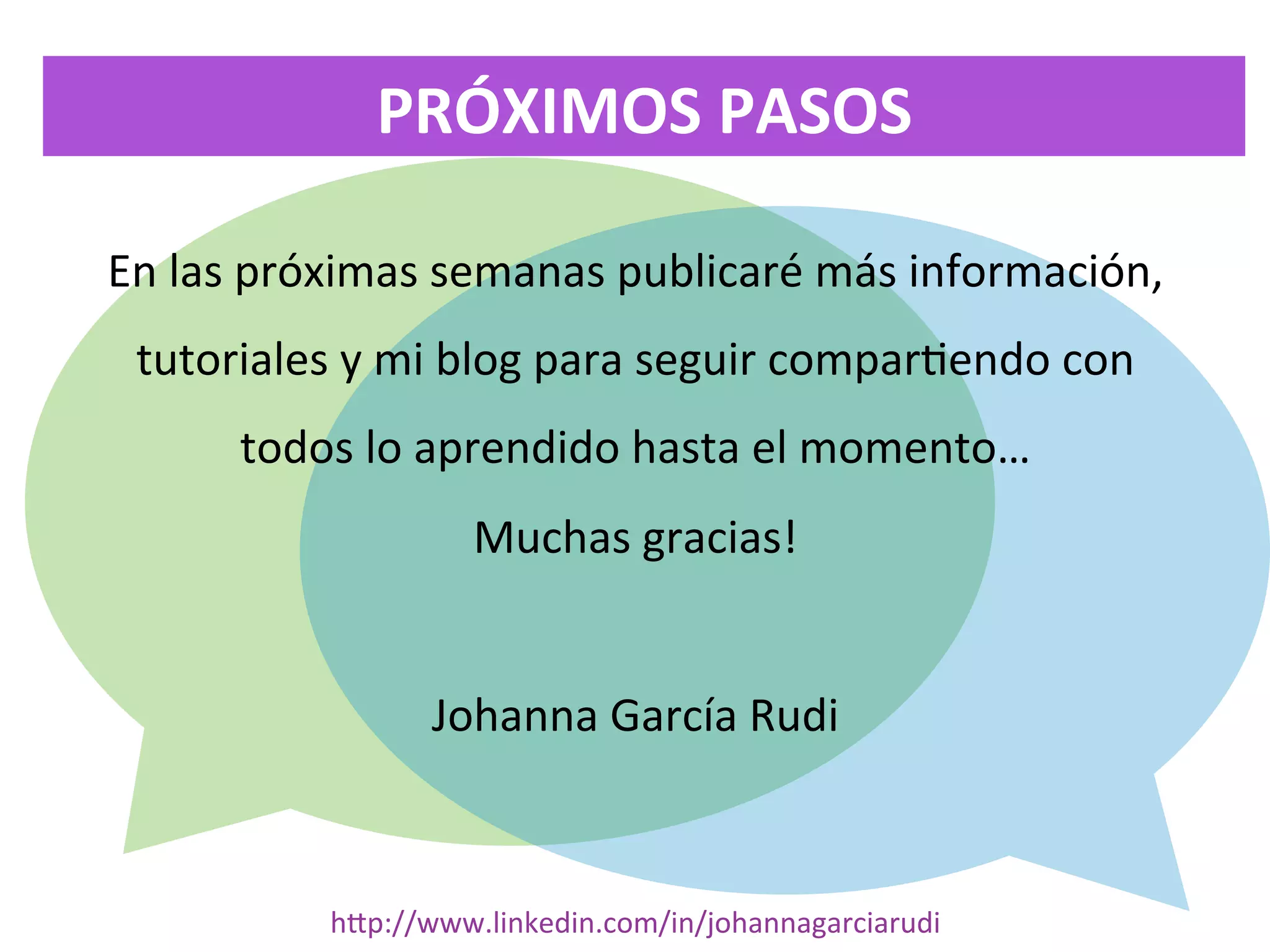 PRÓXIMOS	
  PASOS
En	
  las	
  próximas	
  semanas	
  publicaré	
  más	
  información,	
  
tutoriales	
  y	
  mi	
  blog	
  para	
  seguir	
  compar<endo	
  con	
  
todos	
  lo	
  aprendido	
  hasta	
  el	
  momento…	
  
Muchas	
  gracias!	
  
	
  
Johanna	
  García	
  Rudi	
  

hDp://www.linkedin.com/in/johannagarciarudi	
  

 