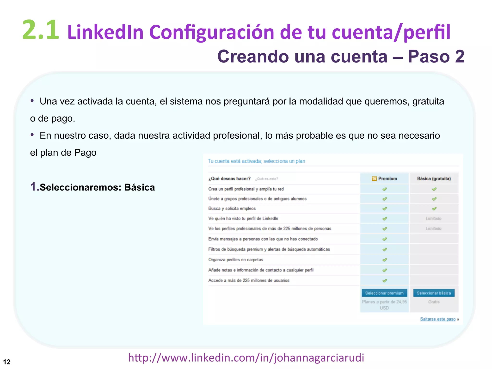 2.1	
  LinkedIn	
  Conﬁguración	
  de	
  tu	
  cuenta/perﬁl

Creando una cuenta – Paso 2

•  Una vez activada la cuenta, el sistema nos preguntará por la modalidad que queremos, gratuita
o de pago.

•  En nuestro caso, dada nuestra actividad profesional, lo más probable es que no sea necesario
el plan de Pago

1. Seleccionaremos: Básica

12

hDp://www.linkedin.com/in/johannagarciarudi	
  

 