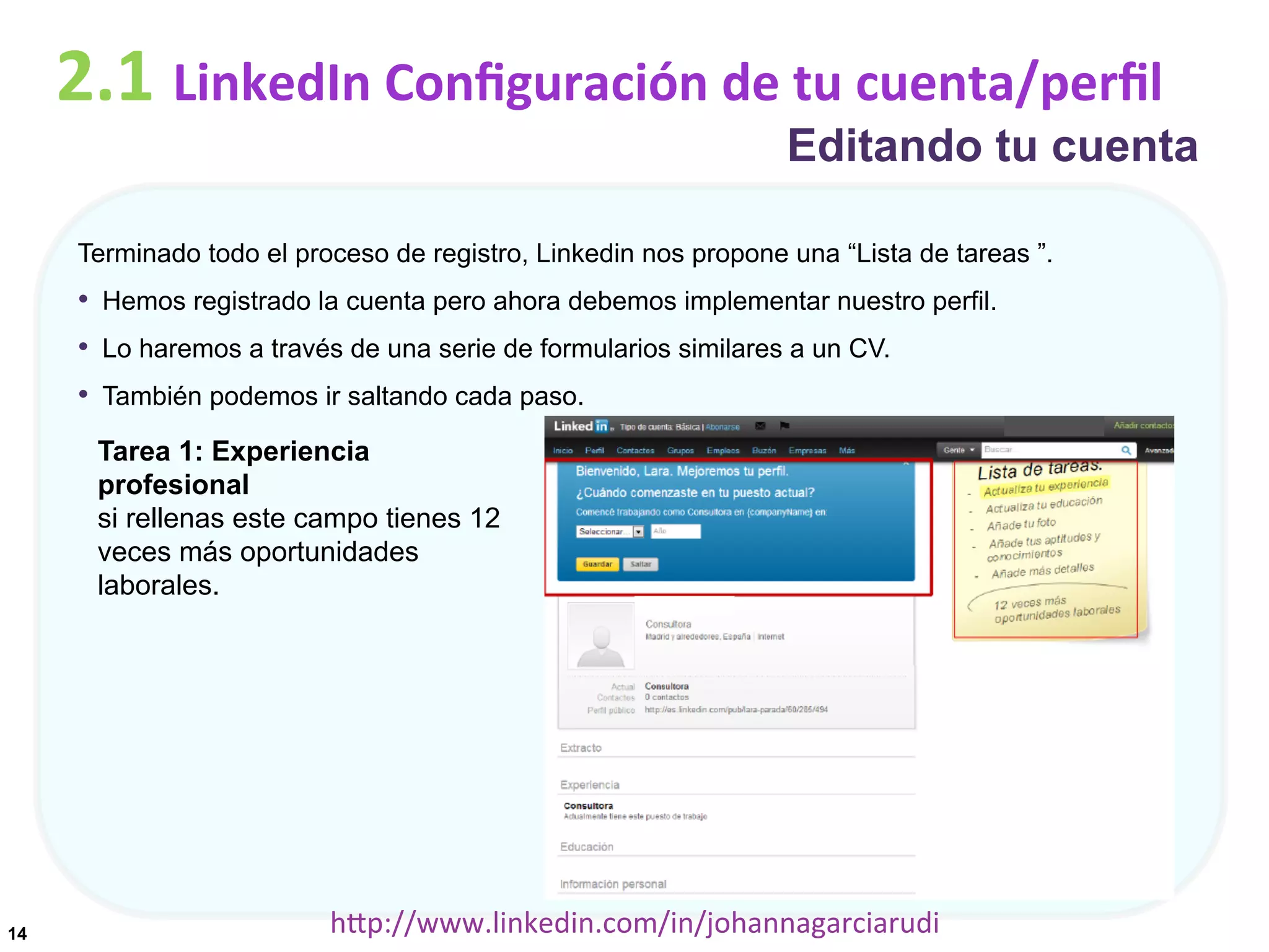 2.1	
  LinkedIn	
  Conﬁguración	
  de	
  tu	
  cuenta/perﬁl

Editando tu cuenta

Terminado todo el proceso de registro, Linkedin nos propone una “Lista de tareas ”.

•  Hemos registrado la cuenta pero ahora debemos implementar nuestro perfil.
•  Lo haremos a través de una serie de formularios similares a un CV.
•  También podemos ir saltando cada paso.
Tarea 1: Experiencia
profesional
si rellenas este campo tienes 12
veces más oportunidades
laborales.

14

hDp://www.linkedin.com/in/johannagarciarudi	
  

 
