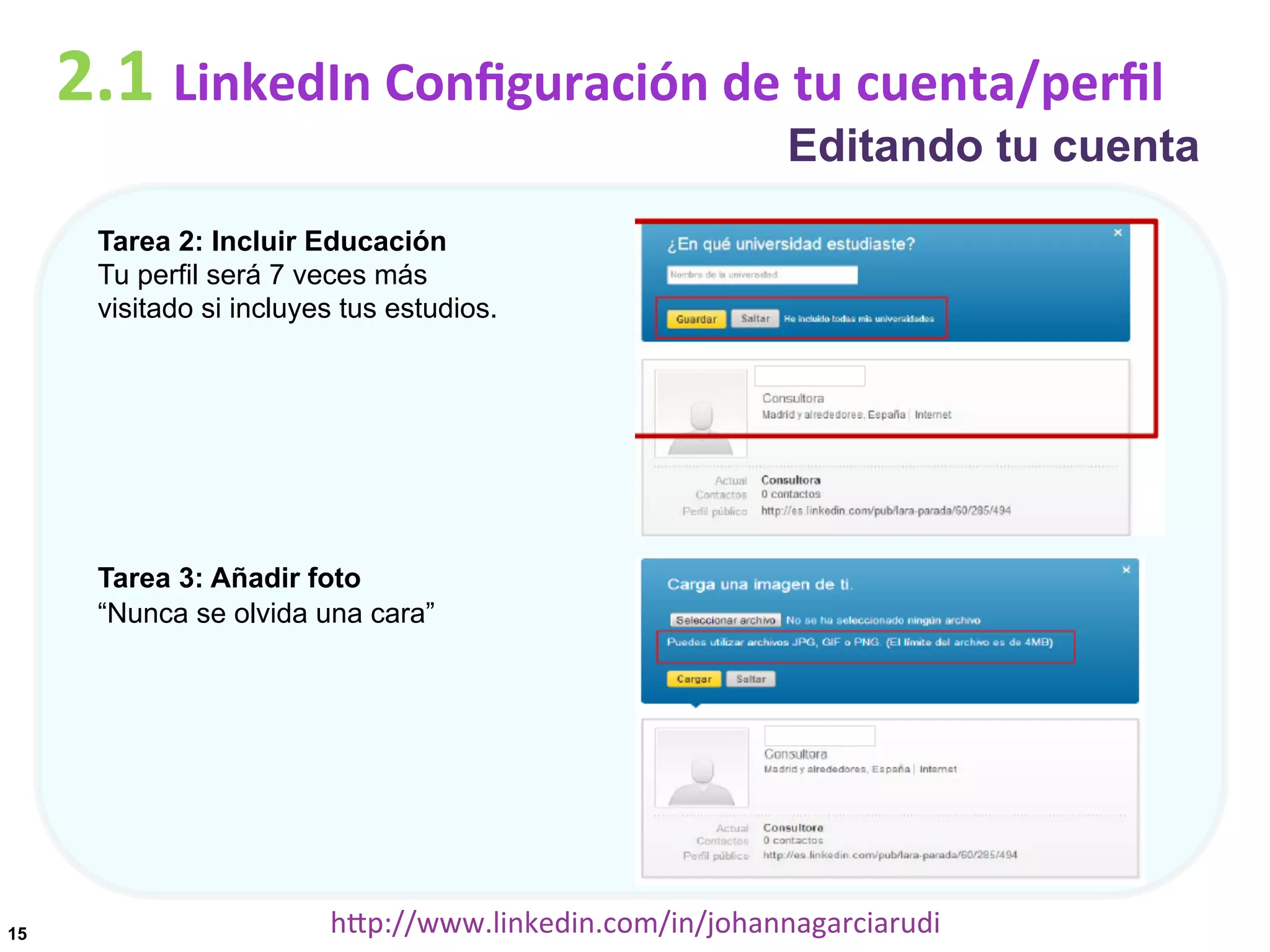 2.1	
  LinkedIn	
  Conﬁguración	
  de	
  tu	
  cuenta/perﬁl

Editando tu cuenta

Tarea 2: Incluir Educación
Tu perfil será 7 veces más
visitado si incluyes tus estudios.

Tarea 3: Añadir foto
“Nunca se olvida una cara”

15

hDp://www.linkedin.com/in/johannagarciarudi	
  

 