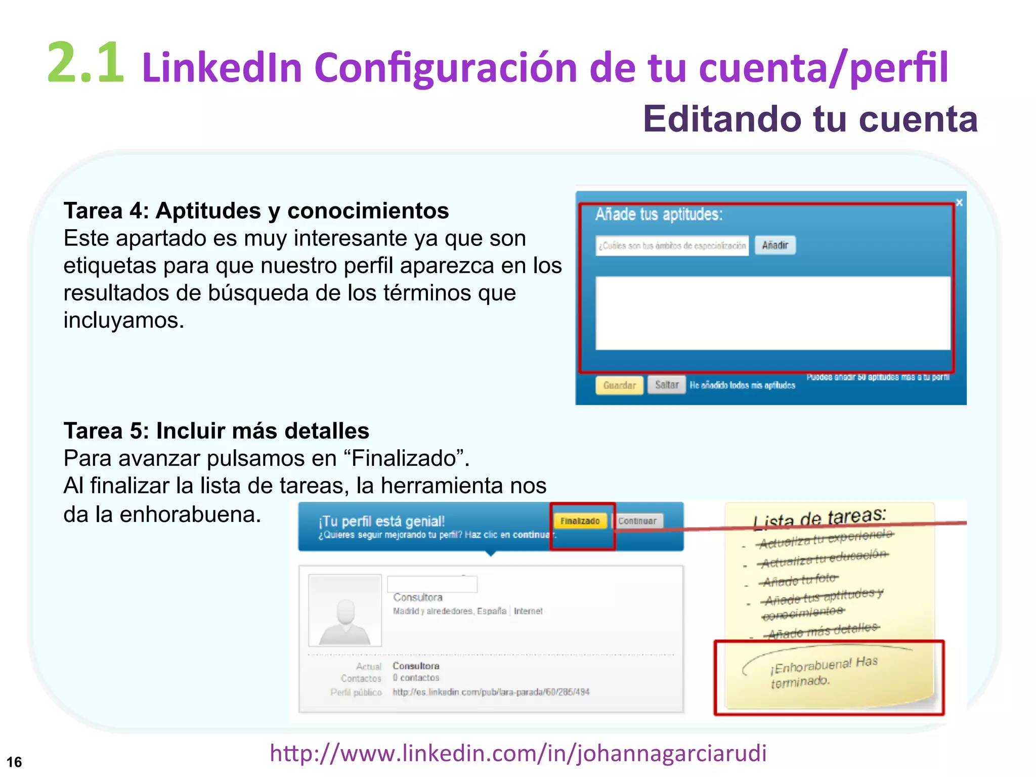 2.1	
  LinkedIn	
  Conﬁguración	
  de	
  tu	
  cuenta/perﬁl

Editando tu cuenta

Tarea 4: Aptitudes y conocimientos
Este apartado es muy interesante ya que son
etiquetas para que nuestro perfil aparezca en los
resultados de búsqueda de los términos que
incluyamos.

Tarea 5: Incluir más detalles
Para avanzar pulsamos en “Finalizado”.
Al finalizar la lista de tareas, la herramienta nos
da la enhorabuena.

16

hDp://www.linkedin.com/in/johannagarciarudi	
  

 
