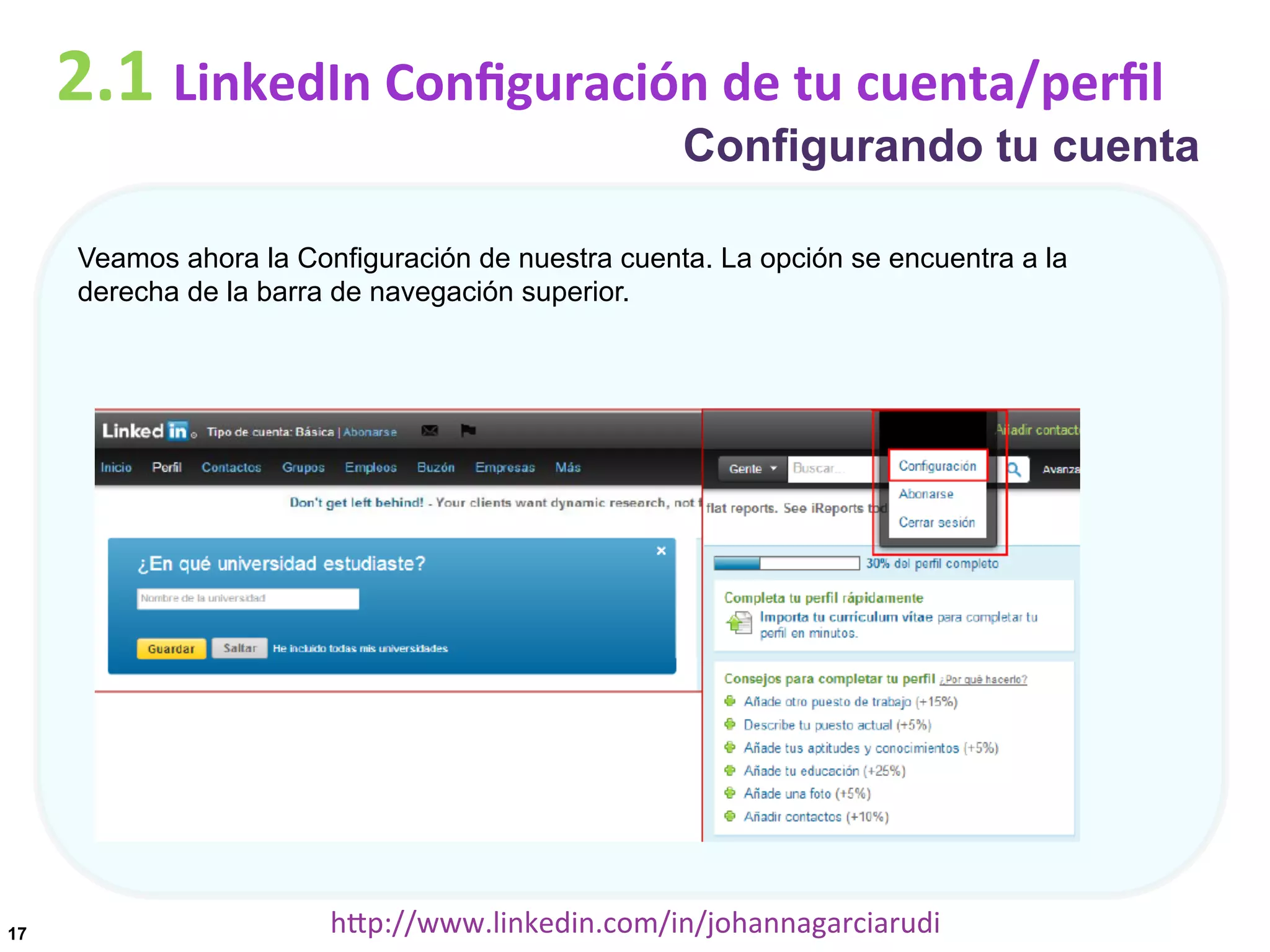 2.1	
  LinkedIn	
  Conﬁguración	
  de	
  tu	
  cuenta/perﬁl

Configurando tu cuenta

Veamos ahora la Configuración de nuestra cuenta. La opción se encuentra a la
derecha de la barra de navegación superior.

17

hDp://www.linkedin.com/in/johannagarciarudi	
  

 