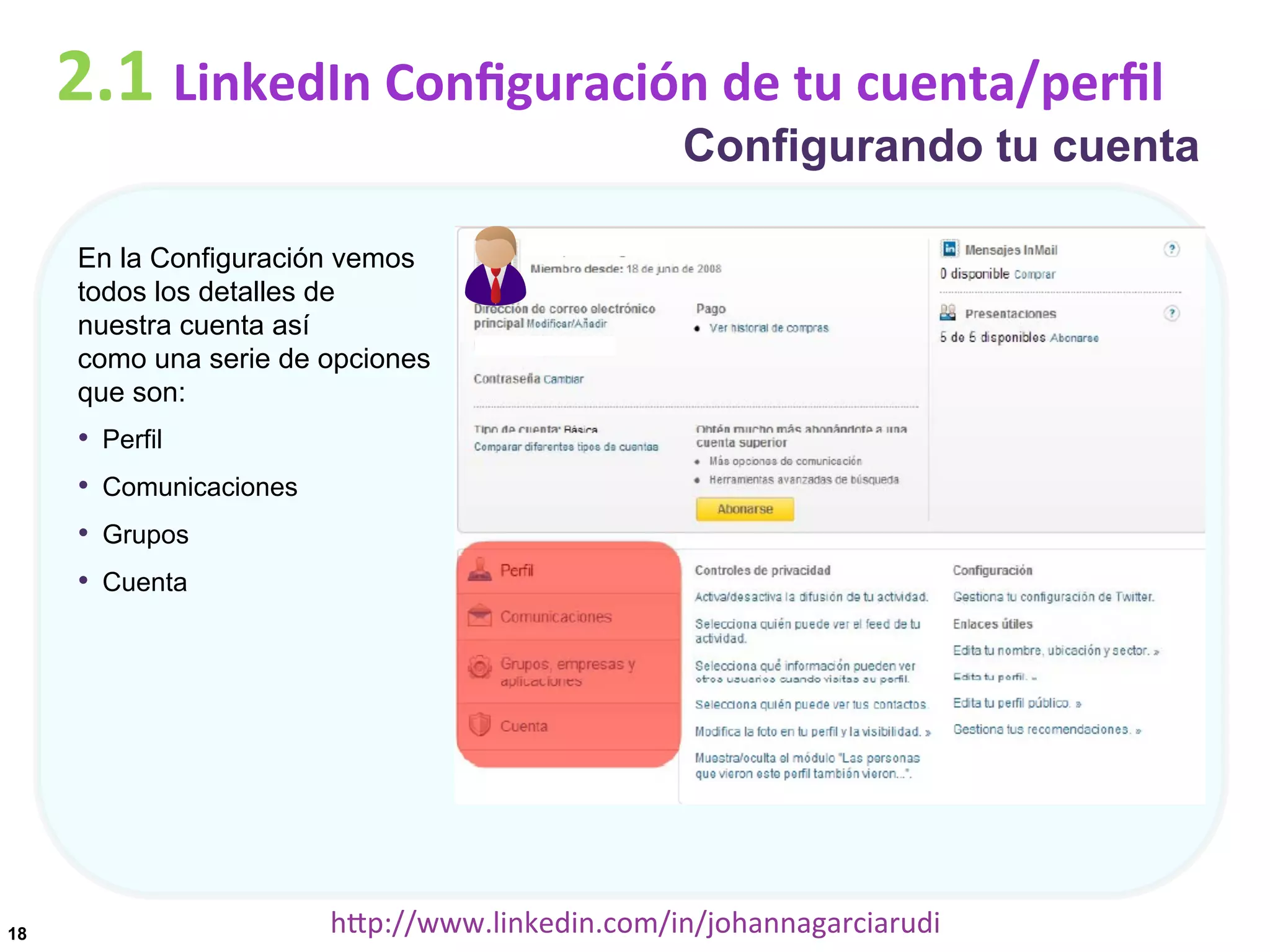 2.1	
  LinkedIn	
  Conﬁguración	
  de	
  tu	
  cuenta/perﬁl

Configurando tu cuenta

En la Configuración vemos
todos los detalles de
nuestra cuenta así
como una serie de opciones
que son:

•  Perfil
•  Comunicaciones
•  Grupos
•  Cuenta

18

hDp://www.linkedin.com/in/johannagarciarudi	
  

 