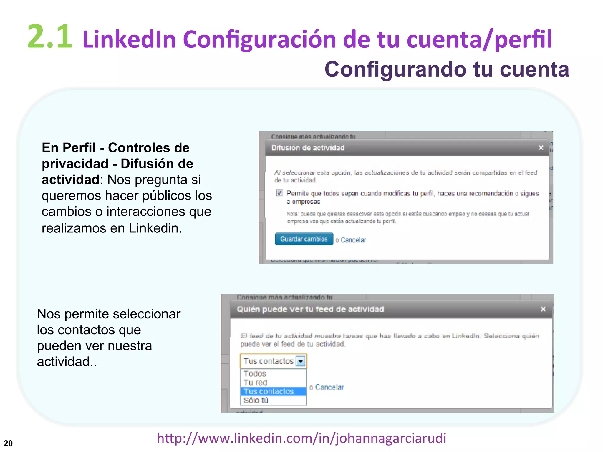 2.1	
  LinkedIn	
  Conﬁguración	
  de	
  tu	
  cuenta/perﬁl

Configurando tu cuenta

En Perfil - Controles de
privacidad - Difusión de
actividad: Nos pregunta si
queremos hacer públicos los
cambios o interacciones que
realizamos en Linkedin.

Nos permite seleccionar
los contactos que
pueden ver nuestra
actividad..

20

hDp://www.linkedin.com/in/johannagarciarudi	
  

 