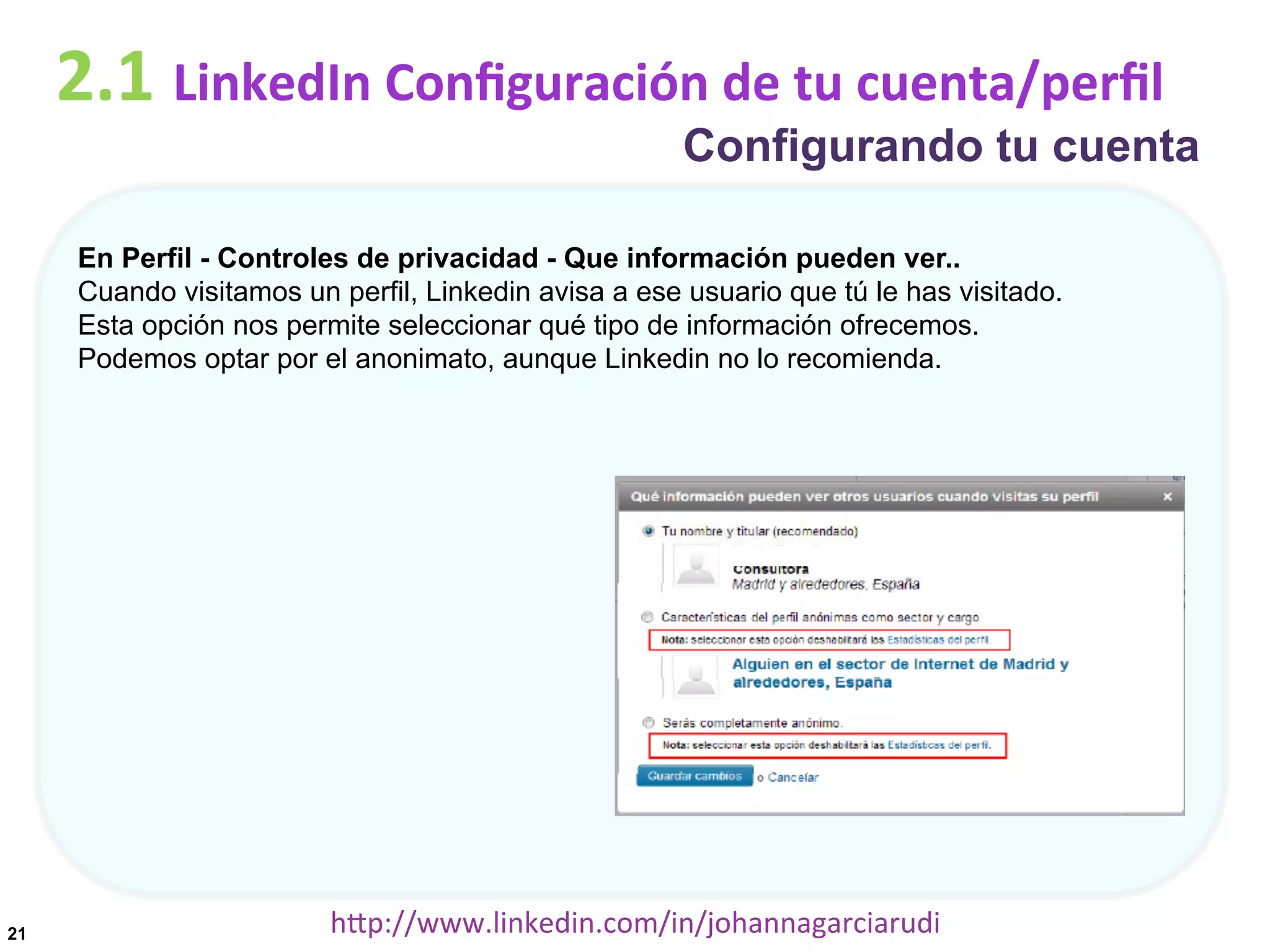 2.1	
  LinkedIn	
  Conﬁguración	
  de	
  tu	
  cuenta/perﬁl

Configurando tu cuenta

En Perfil - Controles de privacidad - Que información pueden ver..
Cuando visitamos un perfil, Linkedin avisa a ese usuario que tú le has visitado.
Esta opción nos permite seleccionar qué tipo de información ofrecemos.
Podemos optar por el anonimato, aunque Linkedin no lo recomienda.

21

hDp://www.linkedin.com/in/johannagarciarudi	
  

 