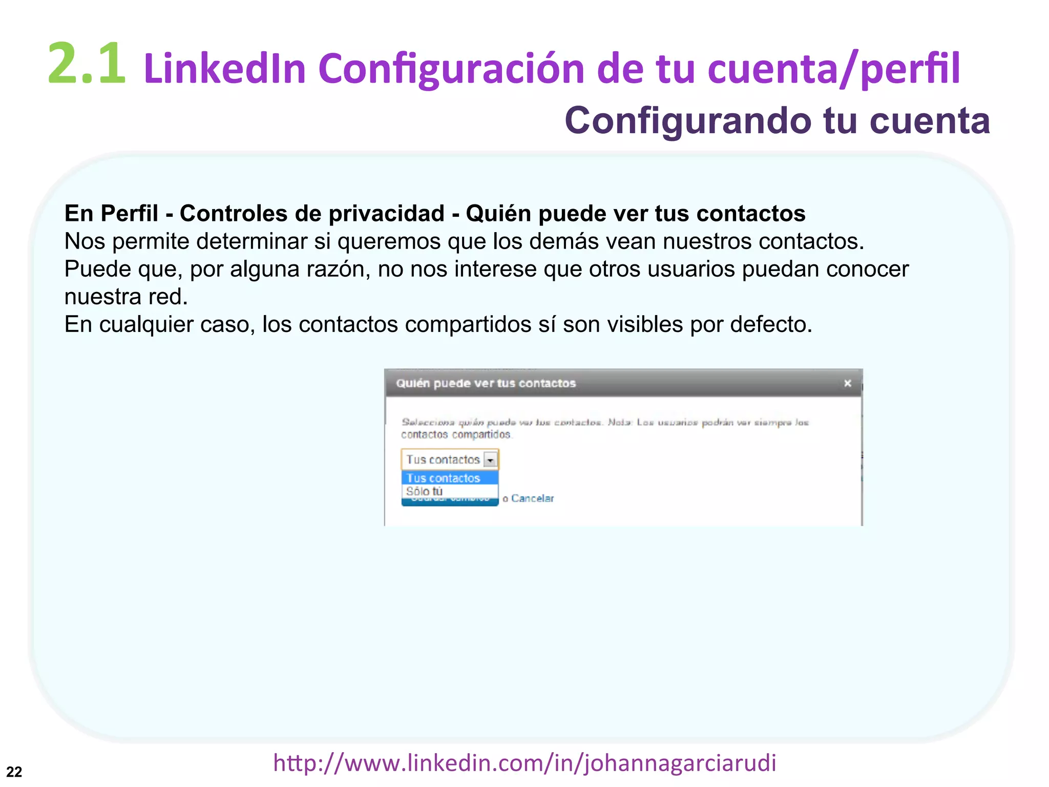 2.1	
  LinkedIn	
  Conﬁguración	
  de	
  tu	
  cuenta/perﬁl

Configurando tu cuenta

En Perfil - Controles de privacidad - Quién puede ver tus contactos
Nos permite determinar si queremos que los demás vean nuestros contactos.
Puede que, por alguna razón, no nos interese que otros usuarios puedan conocer
nuestra red.
En cualquier caso, los contactos compartidos sí son visibles por defecto.

22

hDp://www.linkedin.com/in/johannagarciarudi	
  

 