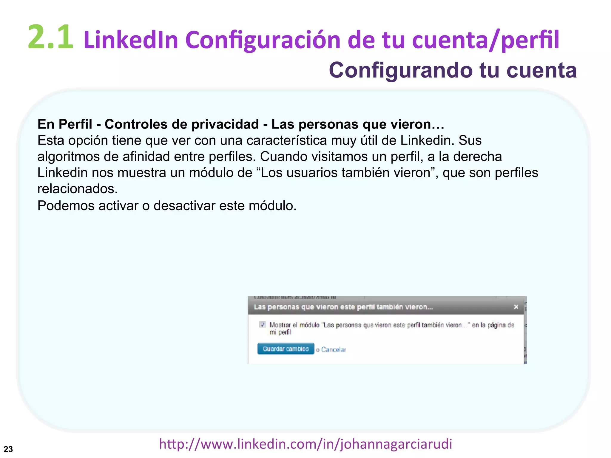 2.1	
  LinkedIn	
  Conﬁguración	
  de	
  tu	
  cuenta/perﬁl

Configurando tu cuenta

En Perfil - Controles de privacidad - Las personas que vieron…
Esta opción tiene que ver con una característica muy útil de Linkedin. Sus
algoritmos de afinidad entre perfiles. Cuando visitamos un perfil, a la derecha
Linkedin nos muestra un módulo de “Los usuarios también vieron”, que son perfiles
relacionados.
Podemos activar o desactivar este módulo.

23

hDp://www.linkedin.com/in/johannagarciarudi	
  

 