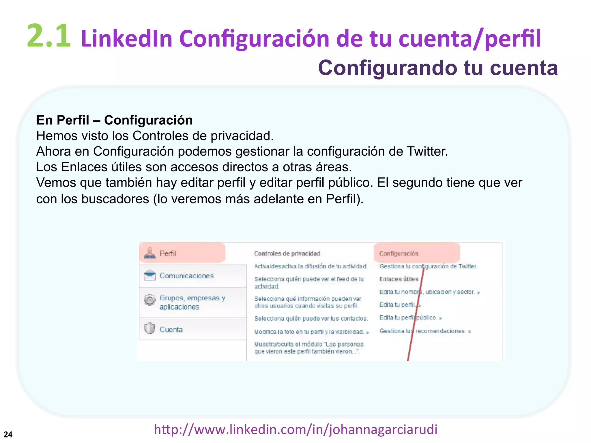 2.1	
  LinkedIn	
  Conﬁguración	
  de	
  tu	
  cuenta/perﬁl

Configurando tu cuenta

En Perfil – Configuración
Hemos visto los Controles de privacidad.
Ahora en Configuración podemos gestionar la configuración de Twitter.
Los Enlaces útiles son accesos directos a otras áreas.
Vemos que también hay editar perfil y editar perfil público. El segundo tiene que ver
con los buscadores (lo veremos más adelante en Perfil).

24

hDp://www.linkedin.com/in/johannagarciarudi	
  

 