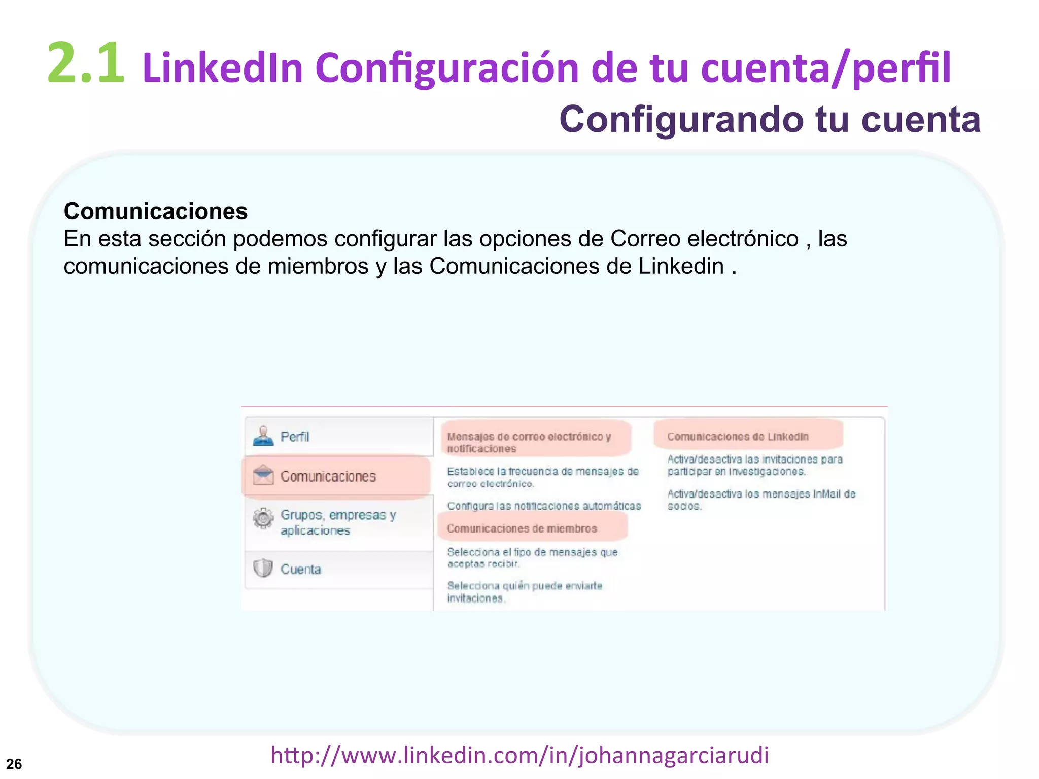 2.1	
  LinkedIn	
  Conﬁguración	
  de	
  tu	
  cuenta/perﬁl

Configurando tu cuenta

Comunicaciones
En esta sección podemos configurar las opciones de Correo electrónico , las
comunicaciones de miembros y las Comunicaciones de Linkedin .

26

hDp://www.linkedin.com/in/johannagarciarudi	
  

 