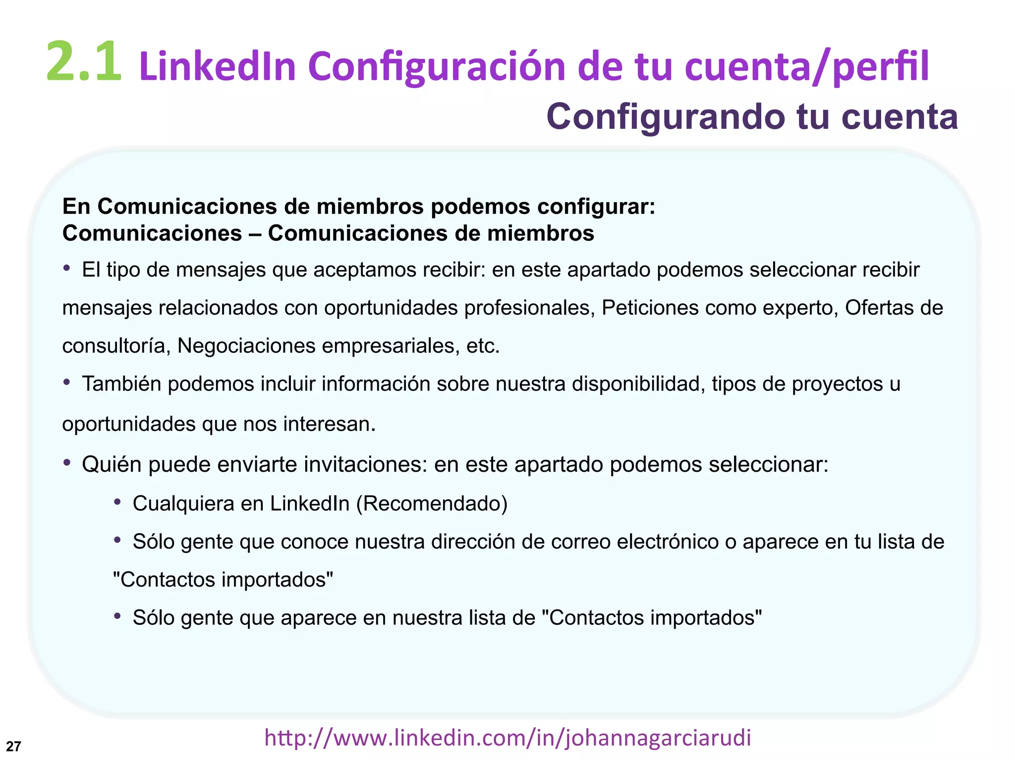 2.1	
  LinkedIn	
  Conﬁguración	
  de	
  tu	
  cuenta/perﬁl

Configurando tu cuenta

En Comunicaciones de miembros podemos configurar:
Comunicaciones – Comunicaciones de miembros

•  El tipo de mensajes que aceptamos recibir: en este apartado podemos seleccionar recibir
mensajes relacionados con oportunidades profesionales, Peticiones como experto, Ofertas de
consultoría, Negociaciones empresariales, etc.

•  También podemos incluir información sobre nuestra disponibilidad, tipos de proyectos u
oportunidades que nos interesan.

•  Quién puede enviarte invitaciones: en este apartado podemos seleccionar:
•  Cualquiera en LinkedIn (Recomendado)
•  Sólo gente que conoce nuestra dirección de correo electrónico o aparece en tu lista de
"Contactos importados"

•  Sólo gente que aparece en nuestra lista de "Contactos importados"

27

hDp://www.linkedin.com/in/johannagarciarudi	
  

 