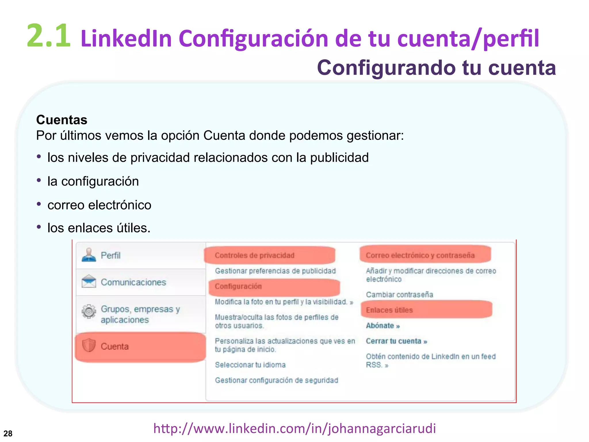 2.1	
  LinkedIn	
  Conﬁguración	
  de	
  tu	
  cuenta/perﬁl

Configurando tu cuenta

Cuentas
Por últimos vemos la opción Cuenta donde podemos gestionar:

•  los niveles de privacidad relacionados con la publicidad
•  la configuración
•  correo electrónico
•  los enlaces útiles.

28

hDp://www.linkedin.com/in/johannagarciarudi	
  

 