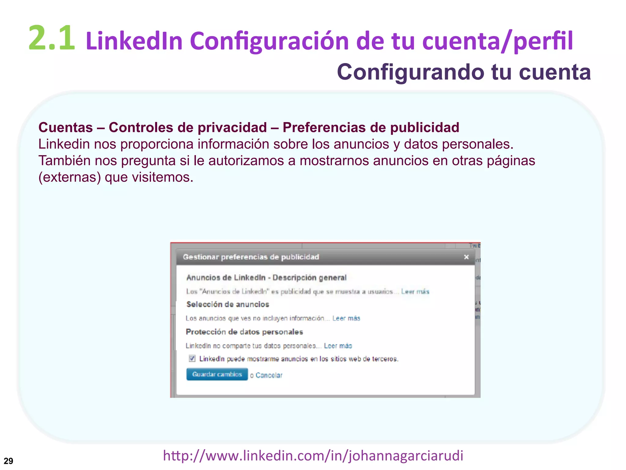2.1	
  LinkedIn	
  Conﬁguración	
  de	
  tu	
  cuenta/perﬁl

Configurando tu cuenta

Cuentas – Controles de privacidad – Preferencias de publicidad
Linkedin nos proporciona información sobre los anuncios y datos personales.
También nos pregunta si le autorizamos a mostrarnos anuncios en otras páginas
(externas) que visitemos.

29

hDp://www.linkedin.com/in/johannagarciarudi	
  

 