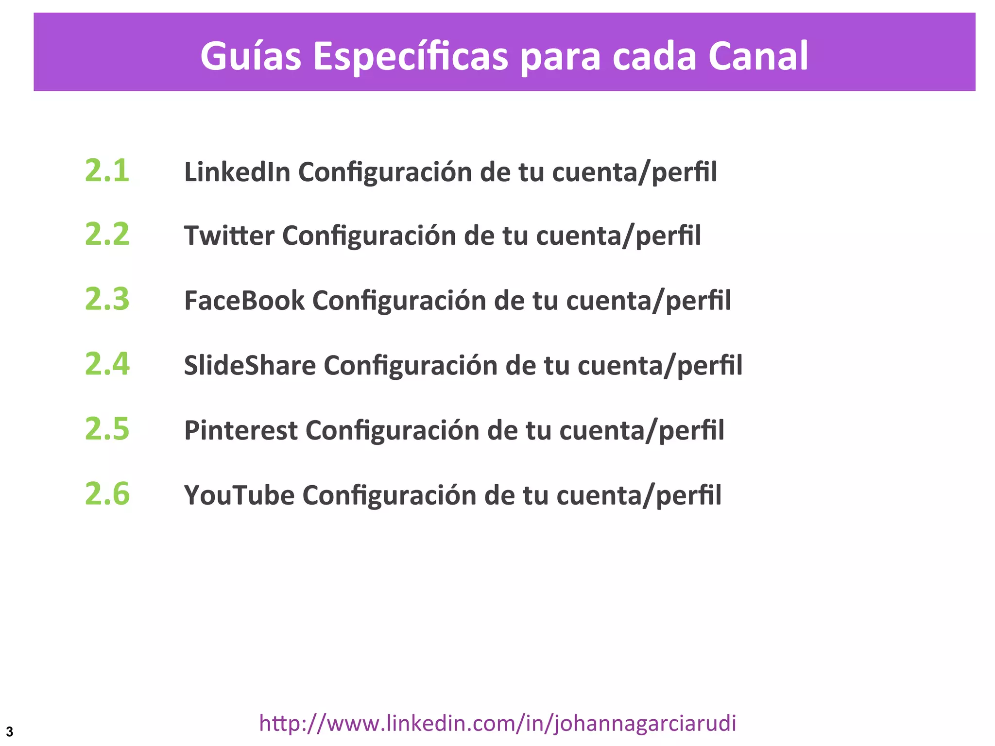 Guías	
  Especíﬁcas	
  para	
  cada	
  Canal
2.1

	
  LinkedIn	
  Conﬁguración	
  de	
  tu	
  cuenta/perﬁl	
  

2.2

	
  TwiDer	
  Conﬁguración	
  de	
  tu	
  cuenta/perﬁl	
  

2.3

	
  FaceBook	
  Conﬁguración	
  de	
  tu	
  cuenta/perﬁl	
  

2.4

	
  SlideShare	
  Conﬁguración	
  de	
  tu	
  cuenta/perﬁl	
  

2.5

	
  Pinterest	
  Conﬁguración	
  de	
  tu	
  cuenta/perﬁl	
  

2.6

	
  YouTube	
  Conﬁguración	
  de	
  tu	
  cuenta/perﬁl	
  

	
  

3

hDp://www.linkedin.com/in/johannagarciarudi	
  

 