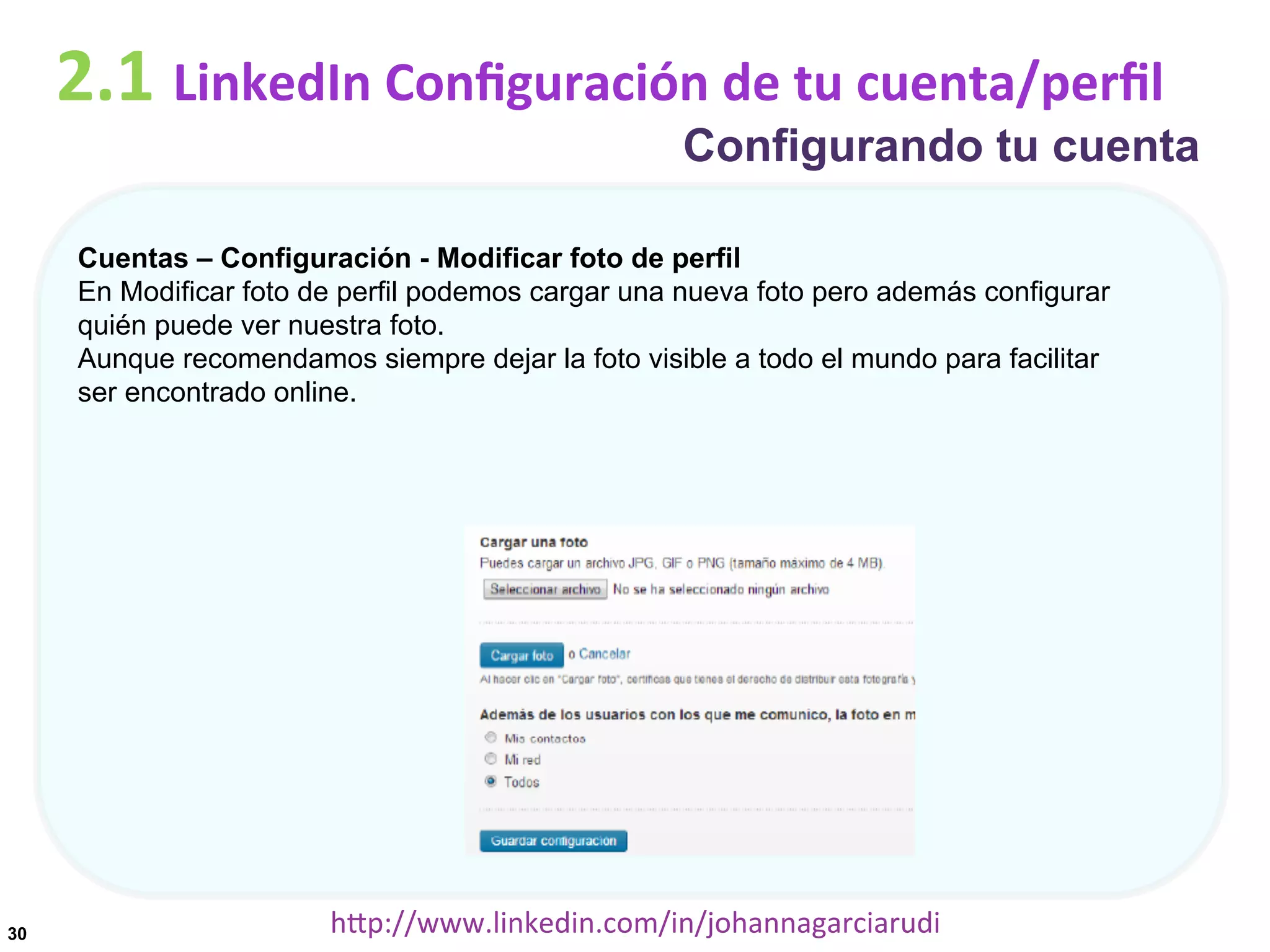 2.1	
  LinkedIn	
  Conﬁguración	
  de	
  tu	
  cuenta/perﬁl

Configurando tu cuenta

Cuentas – Configuración - Modificar foto de perfil
En Modificar foto de perfil podemos cargar una nueva foto pero además configurar
quién puede ver nuestra foto.
Aunque recomendamos siempre dejar la foto visible a todo el mundo para facilitar
ser encontrado online.

30

hDp://www.linkedin.com/in/johannagarciarudi	
  

 