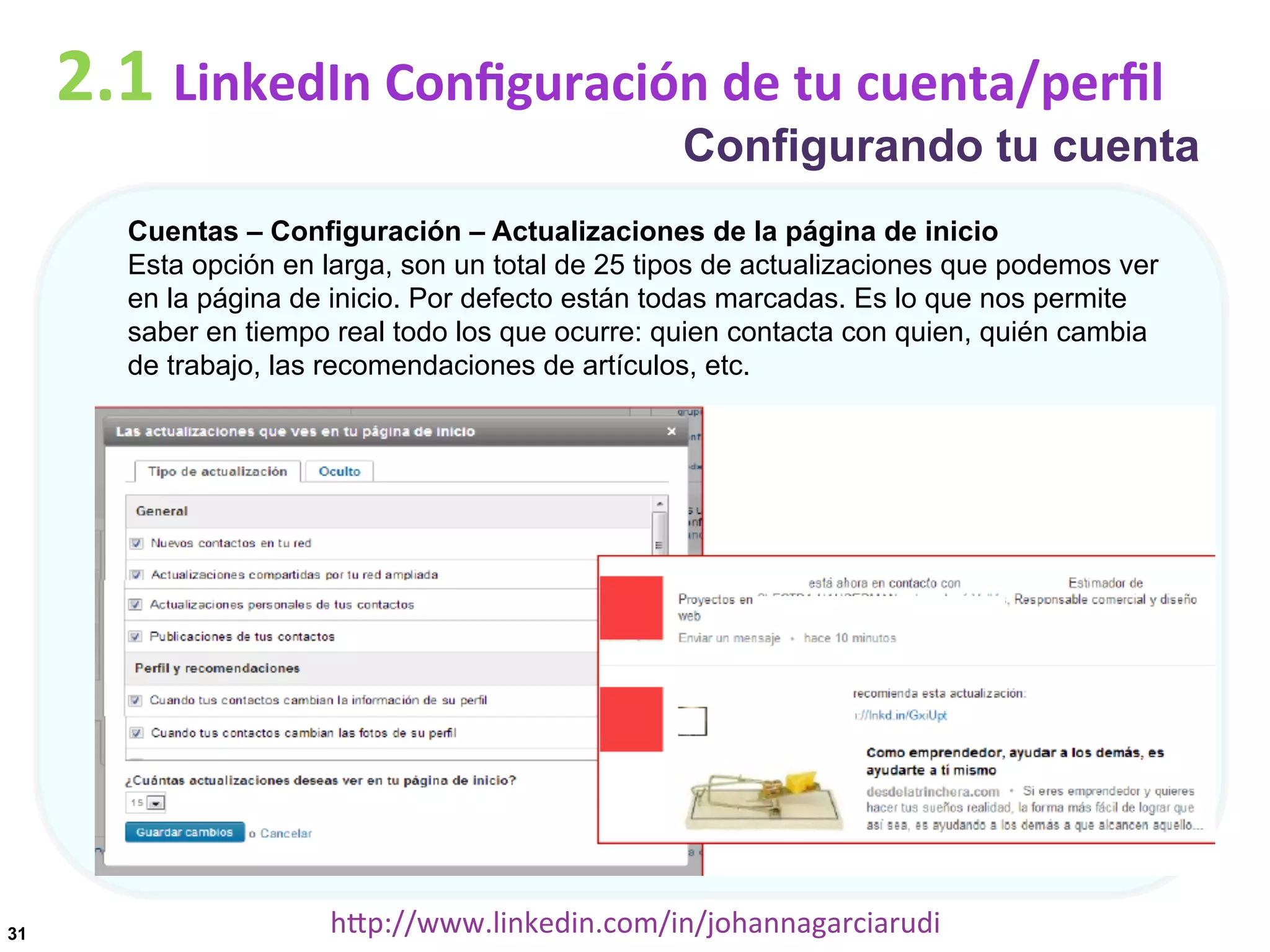 2.1	
  LinkedIn	
  Conﬁguración	
  de	
  tu	
  cuenta/perﬁl

Configurando tu cuenta

Cuentas – Configuración – Actualizaciones de la página de inicio
Esta opción en larga, son un total de 25 tipos de actualizaciones que podemos ver
en la página de inicio. Por defecto están todas marcadas. Es lo que nos permite
saber en tiempo real todo los que ocurre: quien contacta con quien, quién cambia
de trabajo, las recomendaciones de artículos, etc.

31

hDp://www.linkedin.com/in/johannagarciarudi	
  

 