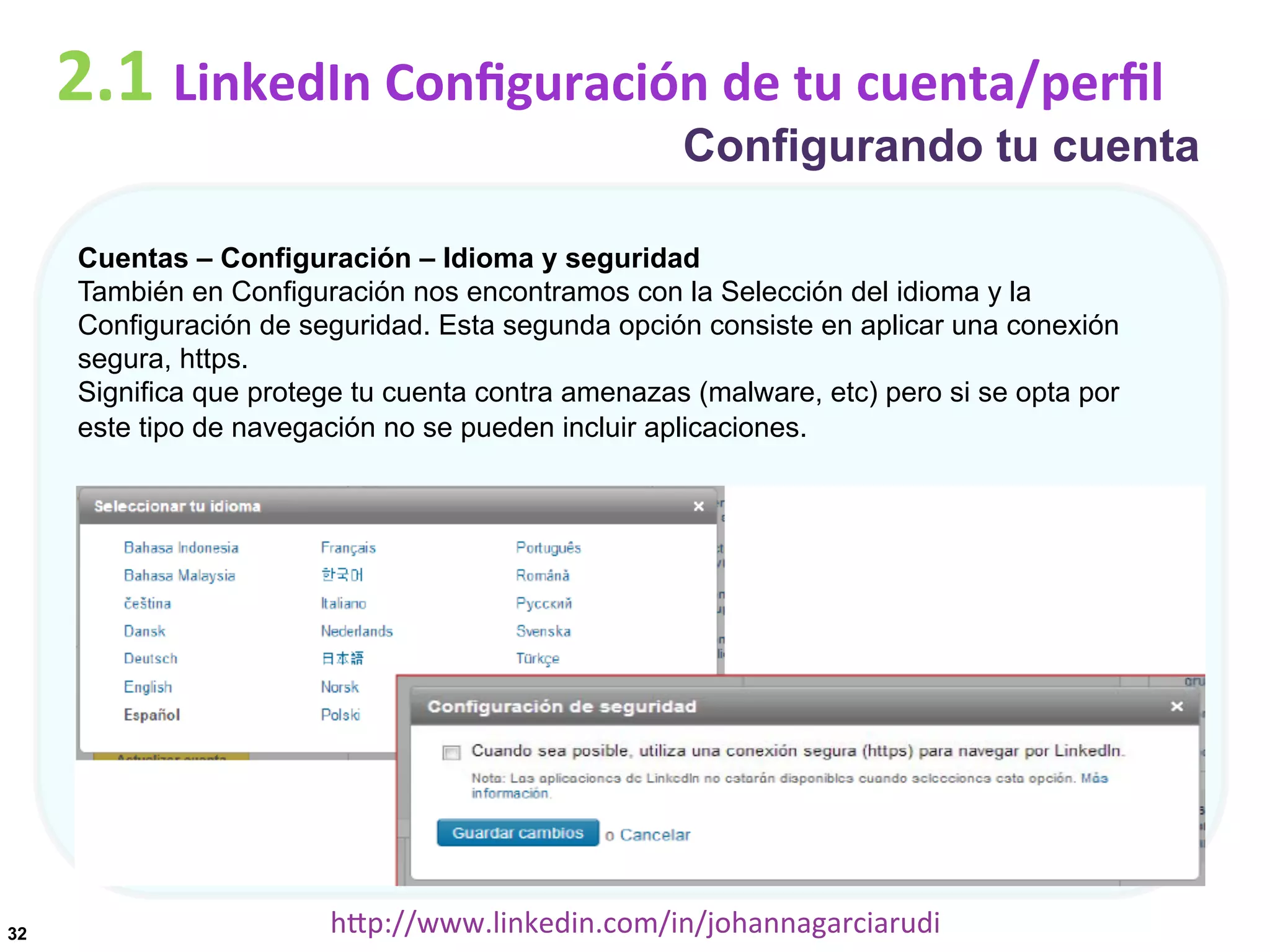 2.1	
  LinkedIn	
  Conﬁguración	
  de	
  tu	
  cuenta/perﬁl

Configurando tu cuenta

Cuentas – Configuración – Idioma y seguridad
También en Configuración nos encontramos con la Selección del idioma y la
Configuración de seguridad. Esta segunda opción consiste en aplicar una conexión
segura, https.
Significa que protege tu cuenta contra amenazas (malware, etc) pero si se opta por
este tipo de navegación no se pueden incluir aplicaciones.

32

hDp://www.linkedin.com/in/johannagarciarudi	
  

 