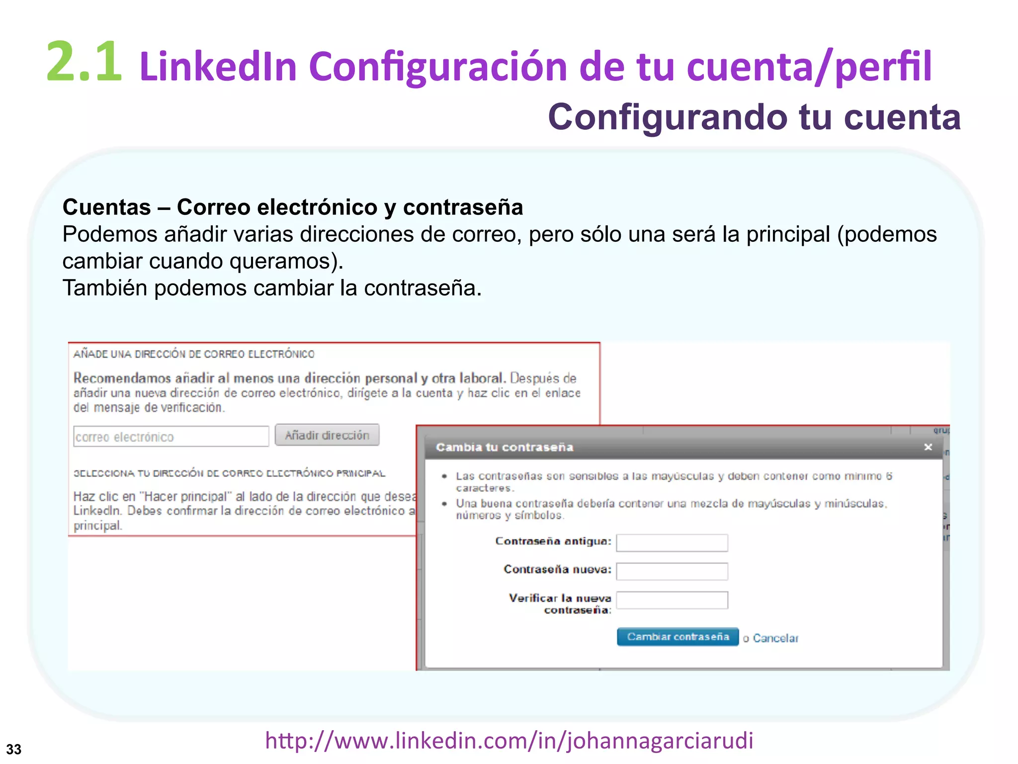 2.1	
  LinkedIn	
  Conﬁguración	
  de	
  tu	
  cuenta/perﬁl

Configurando tu cuenta

Cuentas – Correo electrónico y contraseña
Podemos añadir varias direcciones de correo, pero sólo una será la principal (podemos
cambiar cuando queramos).
También podemos cambiar la contraseña.

33

hDp://www.linkedin.com/in/johannagarciarudi	
  

 