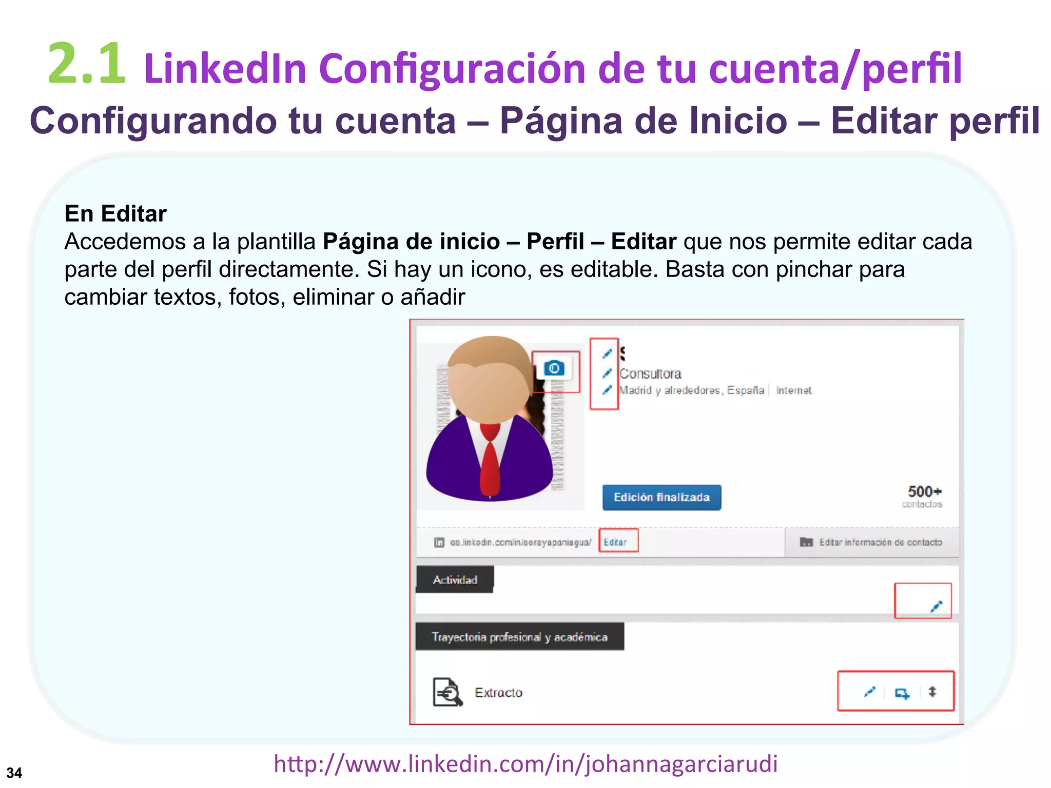 2.1	
  LinkedIn	
  Conﬁguración	
  de	
  tu	
  cuenta/perﬁl

Configurando tu cuenta – Página de Inicio – Editar perfil
En Editar
Accedemos a la plantilla Página de inicio – Perfil – Editar que nos permite editar cada
parte del perfil directamente. Si hay un icono, es editable. Basta con pinchar para
cambiar textos, fotos, eliminar o añadir

34

hDp://www.linkedin.com/in/johannagarciarudi	
  

 
