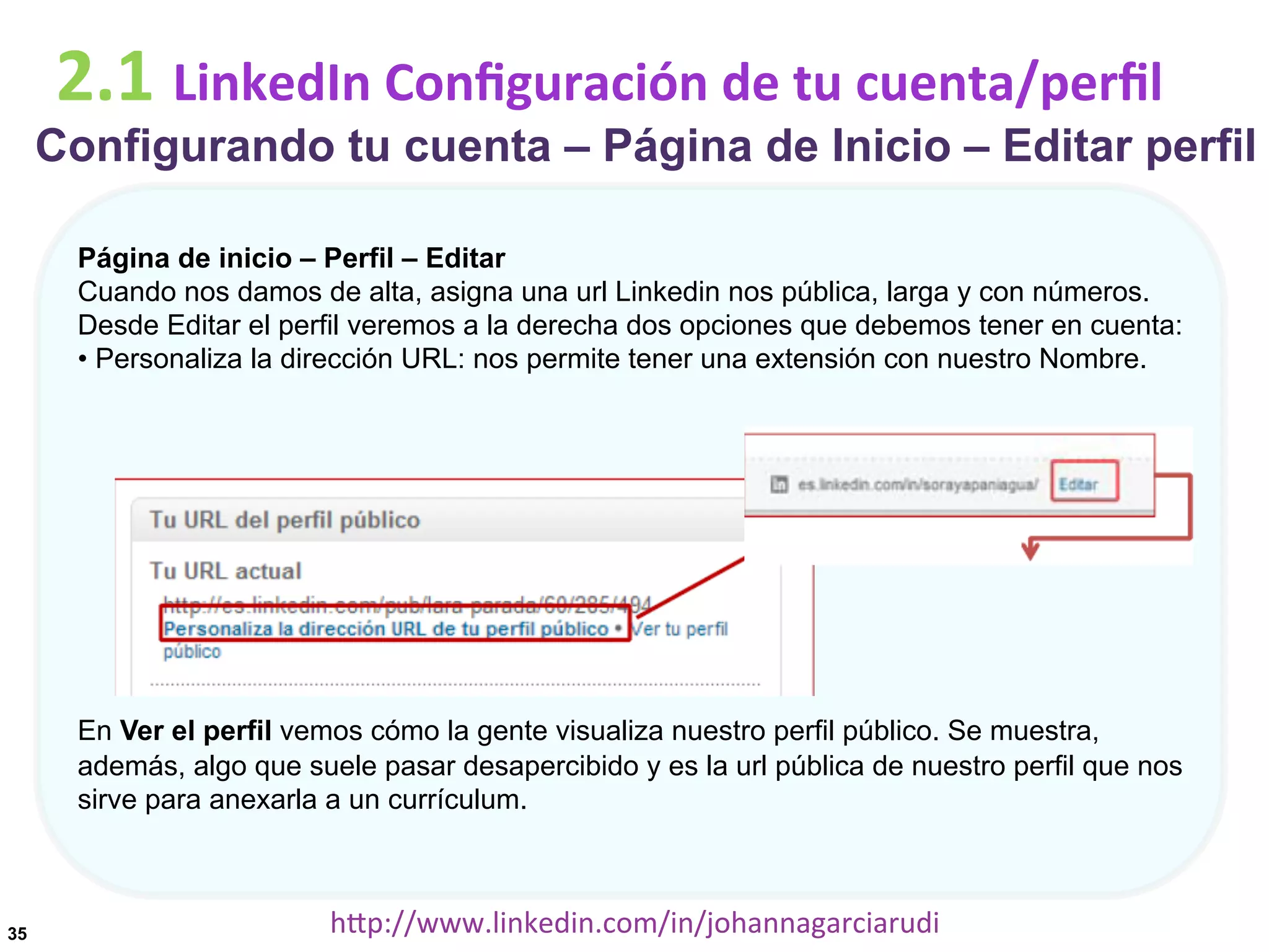 2.1	
  LinkedIn	
  Conﬁguración	
  de	
  tu	
  cuenta/perﬁl

Configurando tu cuenta – Página de Inicio – Editar perfil
Página de inicio – Perfil – Editar
Cuando nos damos de alta, asigna una url Linkedin nos pública, larga y con números.
Desde Editar el perfil veremos a la derecha dos opciones que debemos tener en cuenta:
• Personaliza la dirección URL: nos permite tener una extensión con nuestro Nombre.

En Ver el perfil vemos cómo la gente visualiza nuestro perfil público. Se muestra,
además, algo que suele pasar desapercibido y es la url pública de nuestro perfil que nos
sirve para anexarla a un currículum.

35

hDp://www.linkedin.com/in/johannagarciarudi	
  

 