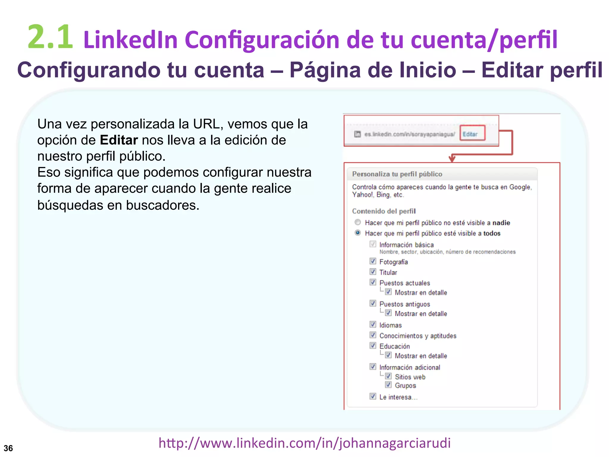 2.1	
  LinkedIn	
  Conﬁguración	
  de	
  tu	
  cuenta/perﬁl

Configurando tu cuenta – Página de Inicio – Editar perfil
Una vez personalizada la URL, vemos que la
opción de Editar nos lleva a la edición de
nuestro perfil público.
Eso significa que podemos configurar nuestra
forma de aparecer cuando la gente realice
búsquedas en buscadores.

36

hDp://www.linkedin.com/in/johannagarciarudi	
  

 
