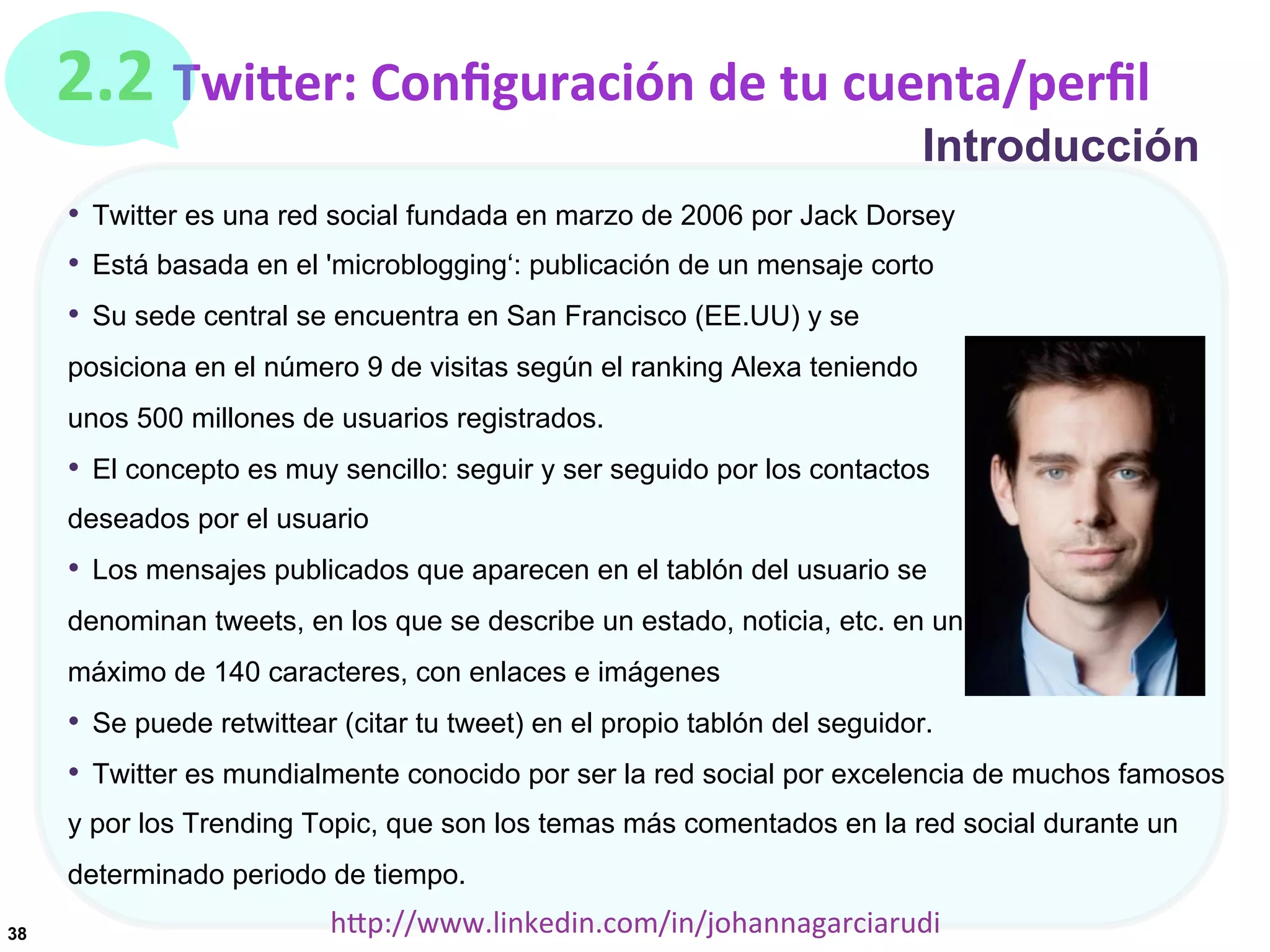 2.2	
  TwiDer:	
  Conﬁguración	
  de	
  tu	
  cuenta/perﬁl

Introducción

•  Twitter es una red social fundada en marzo de 2006 por Jack Dorsey
•  Está basada en el 'microblogging‘: publicación de un mensaje corto
•  Su sede central se encuentra en San Francisco (EE.UU) y se
posiciona en el número 9 de visitas según el ranking Alexa teniendo
unos 500 millones de usuarios registrados.

•  El concepto es muy sencillo: seguir y ser seguido por los contactos
deseados por el usuario

•  Los mensajes publicados que aparecen en el tablón del usuario se
denominan tweets, en los que se describe un estado, noticia, etc. en un
máximo de 140 caracteres, con enlaces e imágenes

•  Se puede retwittear (citar tu tweet) en el propio tablón del seguidor.
•  Twitter es mundialmente conocido por ser la red social por excelencia de muchos famosos
y por los Trending Topic, que son los temas más comentados en la red social durante un
determinado periodo de tiempo.
38

hDp://www.linkedin.com/in/johannagarciarudi	
  

 