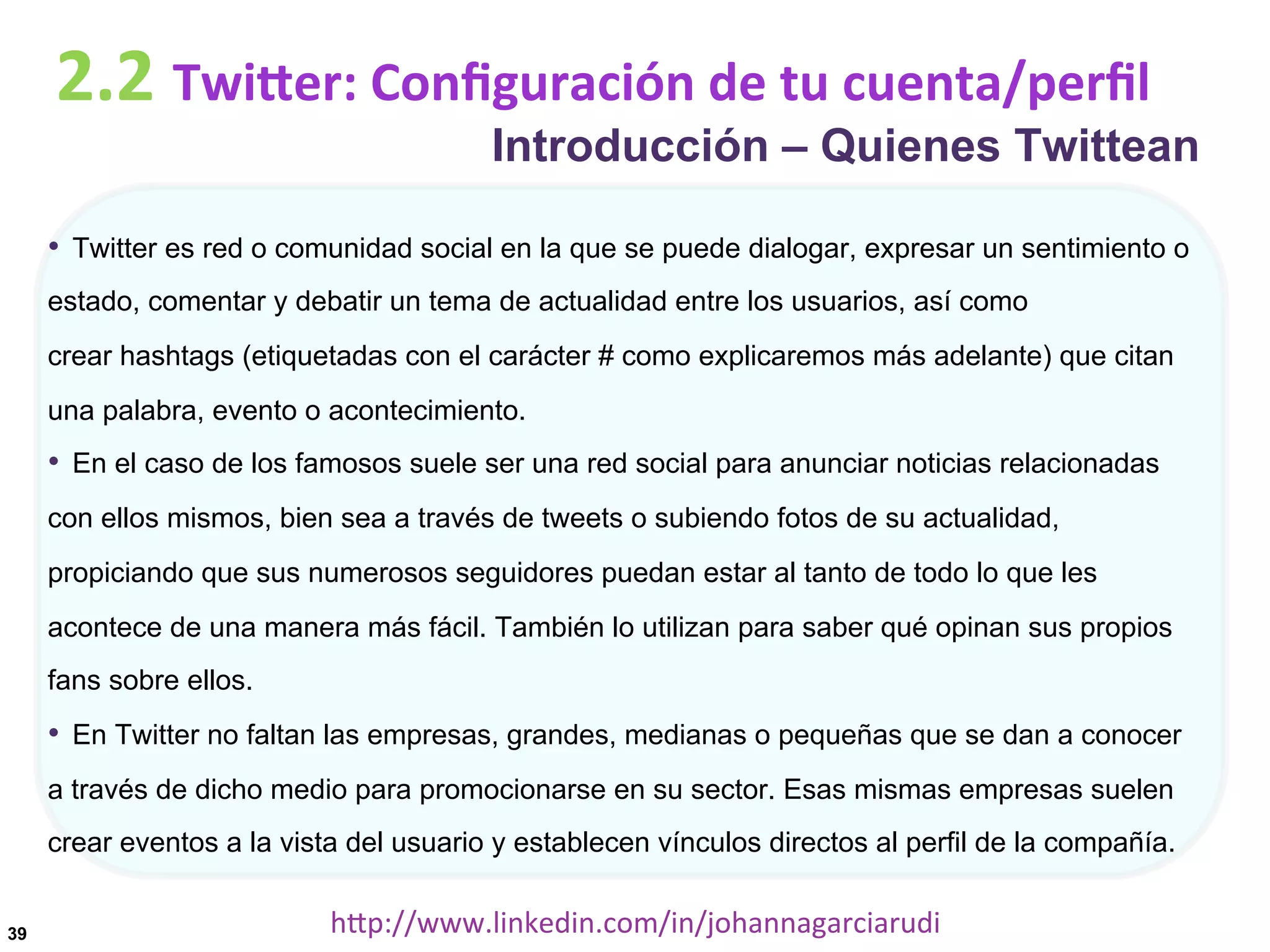 2.2	
  TwiDer:	
  Conﬁguración	
  de	
  tu	
  cuenta/perﬁl

Introducción – Quienes Twittean

•  Twitter es red o comunidad social en la que se puede dialogar, expresar un sentimiento o
estado, comentar y debatir un tema de actualidad entre los usuarios, así como
crear hashtags (etiquetadas con el carácter # como explicaremos más adelante) que citan
una palabra, evento o acontecimiento.

•  En el caso de los famosos suele ser una red social para anunciar noticias relacionadas
con ellos mismos, bien sea a través de tweets o subiendo fotos de su actualidad,
propiciando que sus numerosos seguidores puedan estar al tanto de todo lo que les
acontece de una manera más fácil. También lo utilizan para saber qué opinan sus propios
fans sobre ellos.

•  En Twitter no faltan las empresas, grandes, medianas o pequeñas que se dan a conocer
a través de dicho medio para promocionarse en su sector. Esas mismas empresas suelen
crear eventos a la vista del usuario y establecen vínculos directos al perfil de la compañía.
39

hDp://www.linkedin.com/in/johannagarciarudi	
  

 