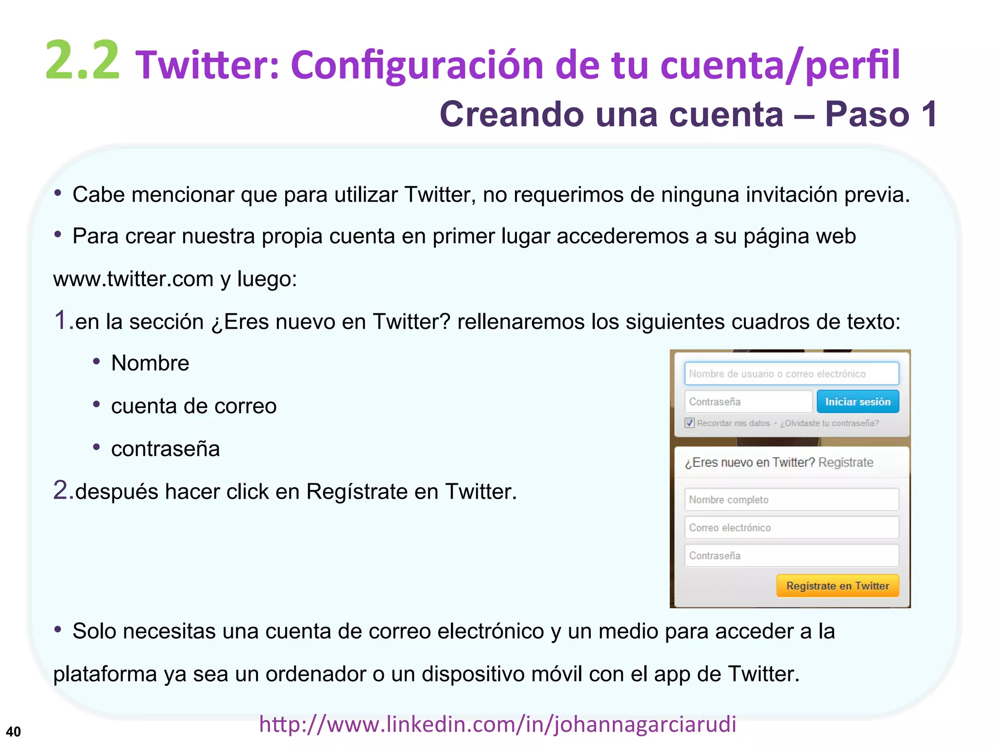 2.2	
  TwiDer:	
  Conﬁguración	
  de	
  tu	
  cuenta/perﬁl

Creando una cuenta – Paso 1

•  Cabe mencionar que para utilizar Twitter, no requerimos de ninguna invitación previa.
•  Para crear nuestra propia cuenta en primer lugar accederemos a su página web
www.twitter.com y luego:

1. en la sección ¿Eres nuevo en Twitter? rellenaremos los siguientes cuadros de texto:
•  Nombre
•  cuenta de correo
•  contraseña
2. después hacer click en Regístrate en Twitter.

•  Solo necesitas una cuenta de correo electrónico y un medio para acceder a la
plataforma ya sea un ordenador o un dispositivo móvil con el app de Twitter.
40

hDp://www.linkedin.com/in/johannagarciarudi	
  

 