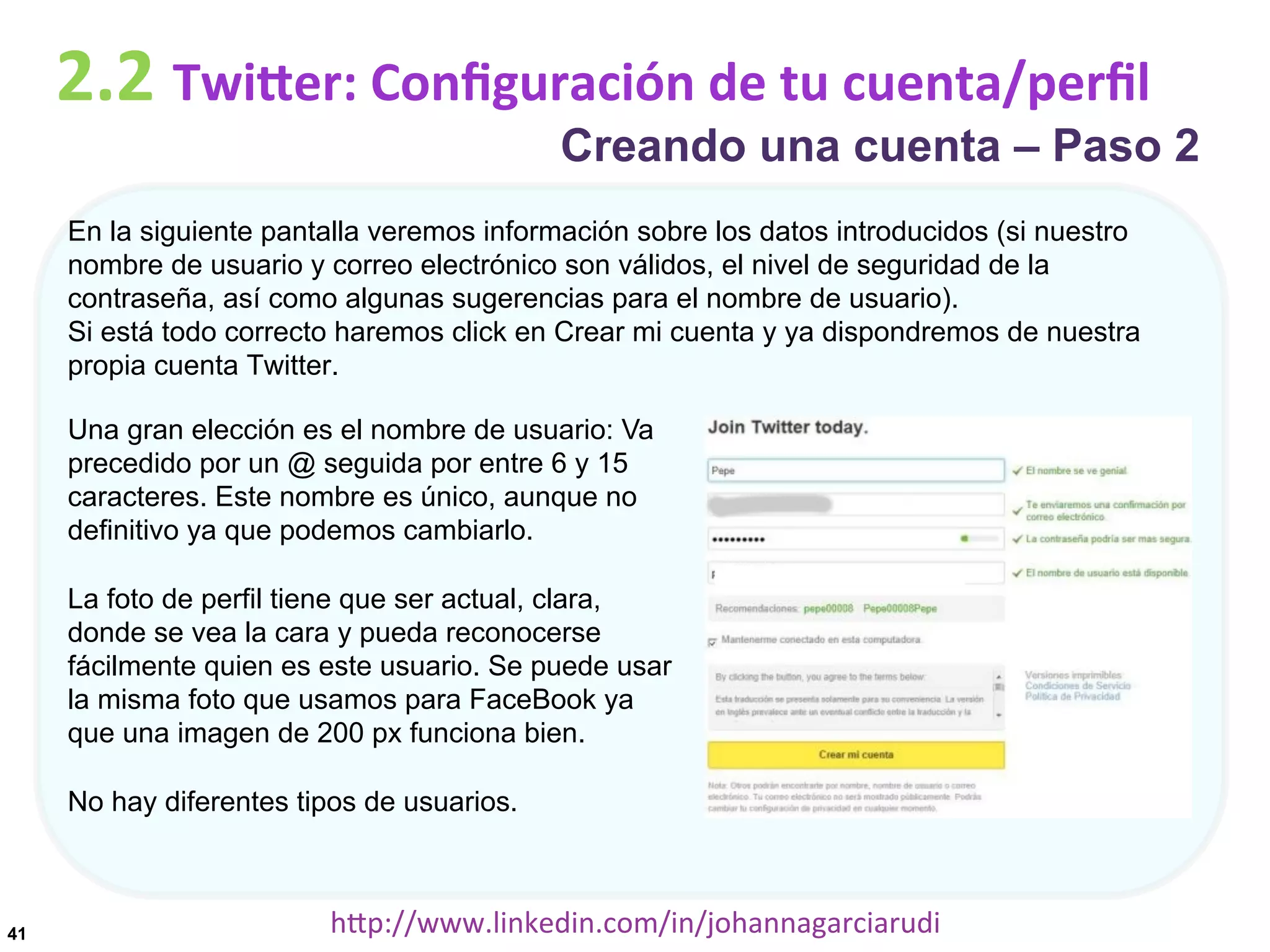 2.2	
  TwiDer:	
  Conﬁguración	
  de	
  tu	
  cuenta/perﬁl

Creando una cuenta – Paso 2

En la siguiente pantalla veremos información sobre los datos introducidos (si nuestro
nombre de usuario y correo electrónico son válidos, el nivel de seguridad de la
contraseña, así como algunas sugerencias para el nombre de usuario).
Si está todo correcto haremos click en Crear mi cuenta y ya dispondremos de nuestra
propia cuenta Twitter.
Una gran elección es el nombre de usuario: Va
precedido por un @ seguida por entre 6 y 15
caracteres. Este nombre es único, aunque no
definitivo ya que podemos cambiarlo.
La foto de perfil tiene que ser actual, clara,
donde se vea la cara y pueda reconocerse
fácilmente quien es este usuario. Se puede usar
la misma foto que usamos para FaceBook ya
que una imagen de 200 px funciona bien.
No hay diferentes tipos de usuarios.

41

hDp://www.linkedin.com/in/johannagarciarudi	
  

 
