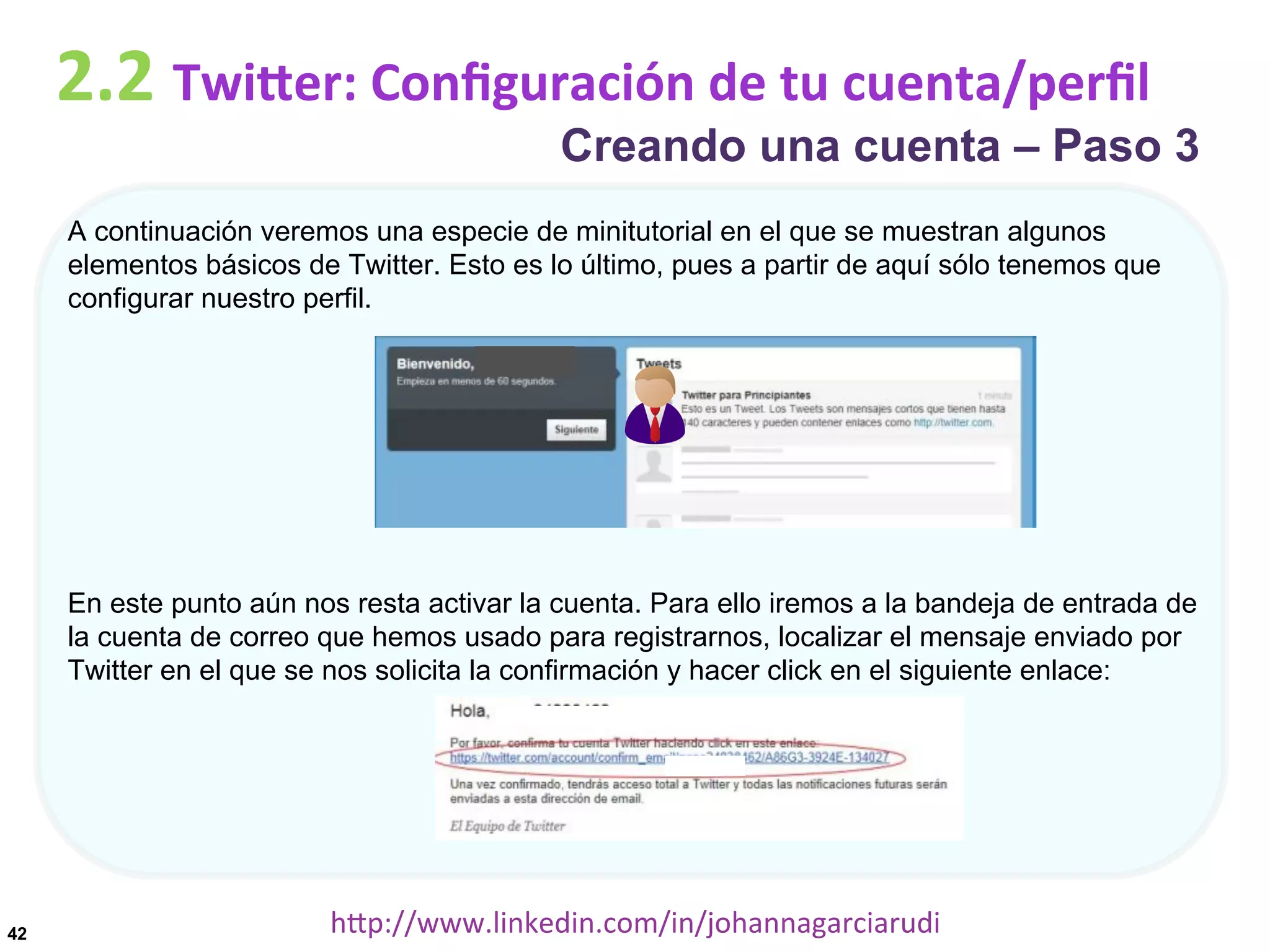 2.2	
  TwiDer:	
  Conﬁguración	
  de	
  tu	
  cuenta/perﬁl

Creando una cuenta – Paso 3

A continuación veremos una especie de minitutorial en el que se muestran algunos
elementos básicos de Twitter. Esto es lo último, pues a partir de aquí sólo tenemos que
configurar nuestro perfil.

En este punto aún nos resta activar la cuenta. Para ello iremos a la bandeja de entrada de
la cuenta de correo que hemos usado para registrarnos, localizar el mensaje enviado por
Twitter en el que se nos solicita la confirmación y hacer click en el siguiente enlace:

42

hDp://www.linkedin.com/in/johannagarciarudi	
  

 