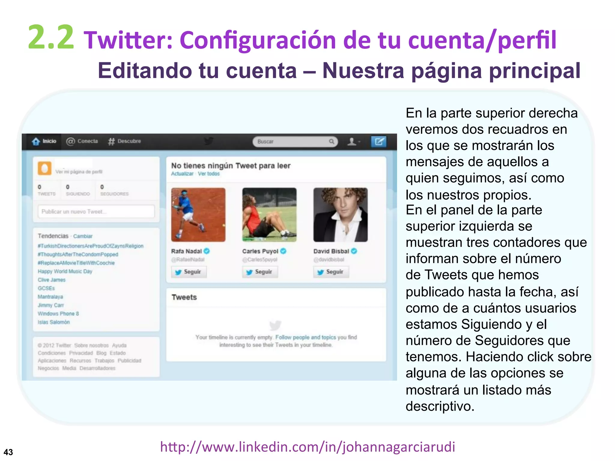 2.2	
  TwiDer:	
  Conﬁguración	
  de	
  tu	
  cuenta/perﬁl

Editando tu cuenta – Nuestra página principal
En la parte superior derecha
veremos dos recuadros en
los que se mostrarán los
mensajes de aquellos a
quien seguimos, así como
los nuestros propios.
En el panel de la parte
superior izquierda se
muestran tres contadores que
informan sobre el número
de Tweets que hemos
publicado hasta la fecha, así
como de a cuántos usuarios
estamos Siguiendo y el
número de Seguidores que
tenemos. Haciendo click sobre
alguna de las opciones se
mostrará un listado más
descriptivo.

43

hDp://www.linkedin.com/in/johannagarciarudi	
  

 
