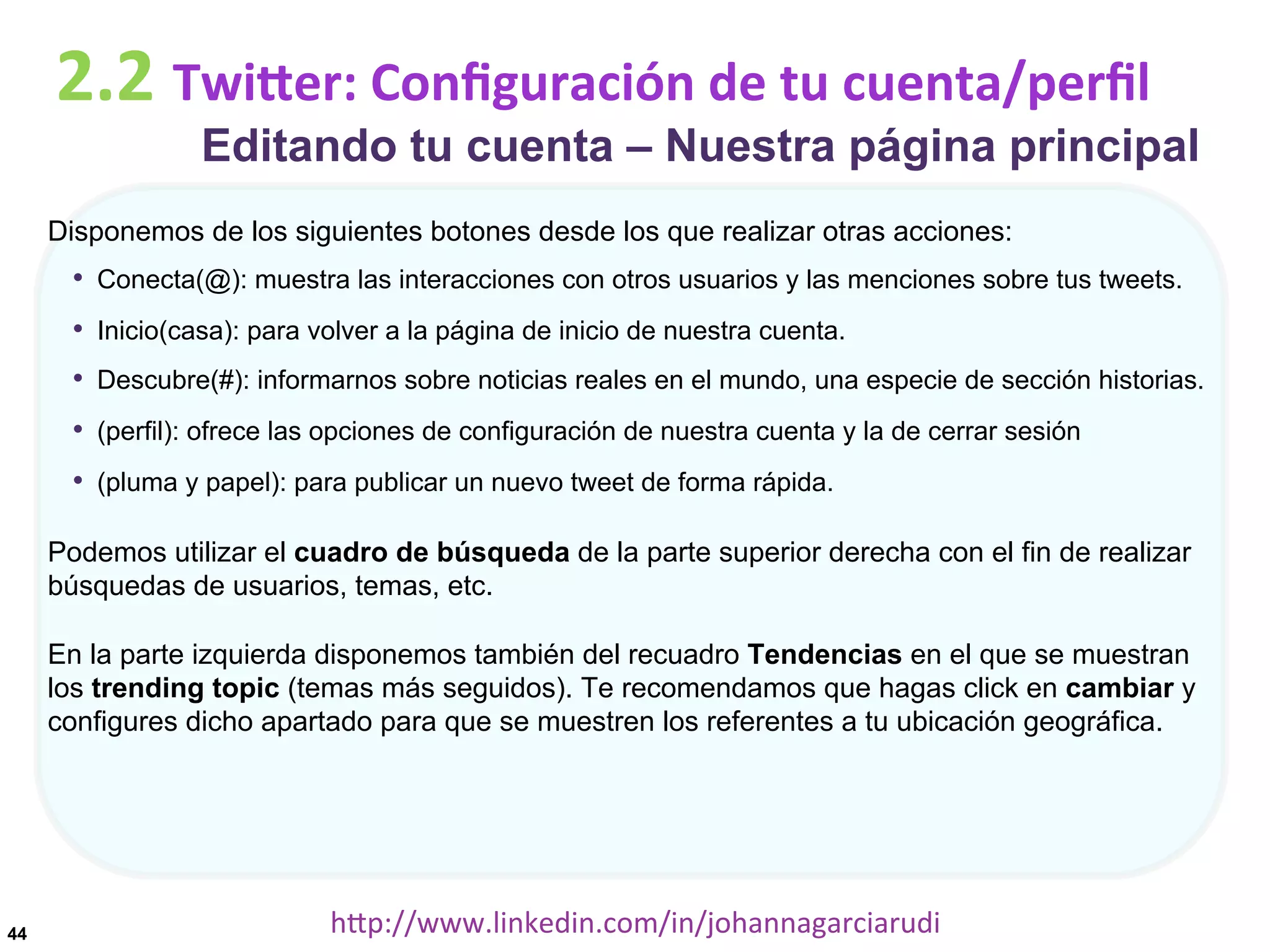 2.2	
  TwiDer:	
  Conﬁguración	
  de	
  tu	
  cuenta/perﬁl

Editando tu cuenta – Nuestra página principal

Disponemos de los siguientes botones desde los que realizar otras acciones:

•  Conecta(@): muestra las interacciones con otros usuarios y las menciones sobre tus tweets.
•  Inicio(casa): para volver a la página de inicio de nuestra cuenta.
•  Descubre(#): informarnos sobre noticias reales en el mundo, una especie de sección historias.
•  (perfil): ofrece las opciones de configuración de nuestra cuenta y la de cerrar sesión
•  (pluma y papel): para publicar un nuevo tweet de forma rápida.
Podemos utilizar el cuadro de búsqueda de la parte superior derecha con el fin de realizar
búsquedas de usuarios, temas, etc.
En la parte izquierda disponemos también del recuadro Tendencias en el que se muestran
los trending topic (temas más seguidos). Te recomendamos que hagas click en cambiar y
configures dicho apartado para que se muestren los referentes a tu ubicación geográfica.

44

hDp://www.linkedin.com/in/johannagarciarudi	
  

 