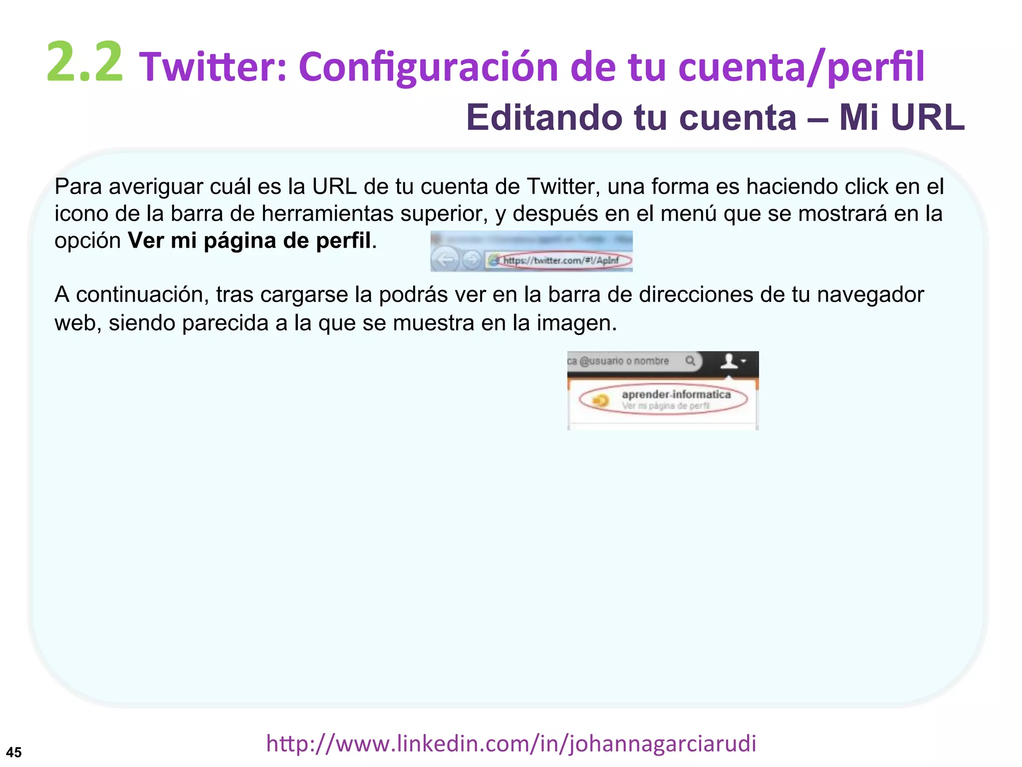 2.2	
  TwiDer:	
  Conﬁguración	
  de	
  tu	
  cuenta/perﬁl

Editando tu cuenta – Mi URL

Para averiguar cuál es la URL de tu cuenta de Twitter, una forma es haciendo click en el
icono de la barra de herramientas superior, y después en el menú que se mostrará en la
opción Ver mi página de perfil.
A continuación, tras cargarse la podrás ver en la barra de direcciones de tu navegador
web, siendo parecida a la que se muestra en la imagen.

45

hDp://www.linkedin.com/in/johannagarciarudi	
  

 