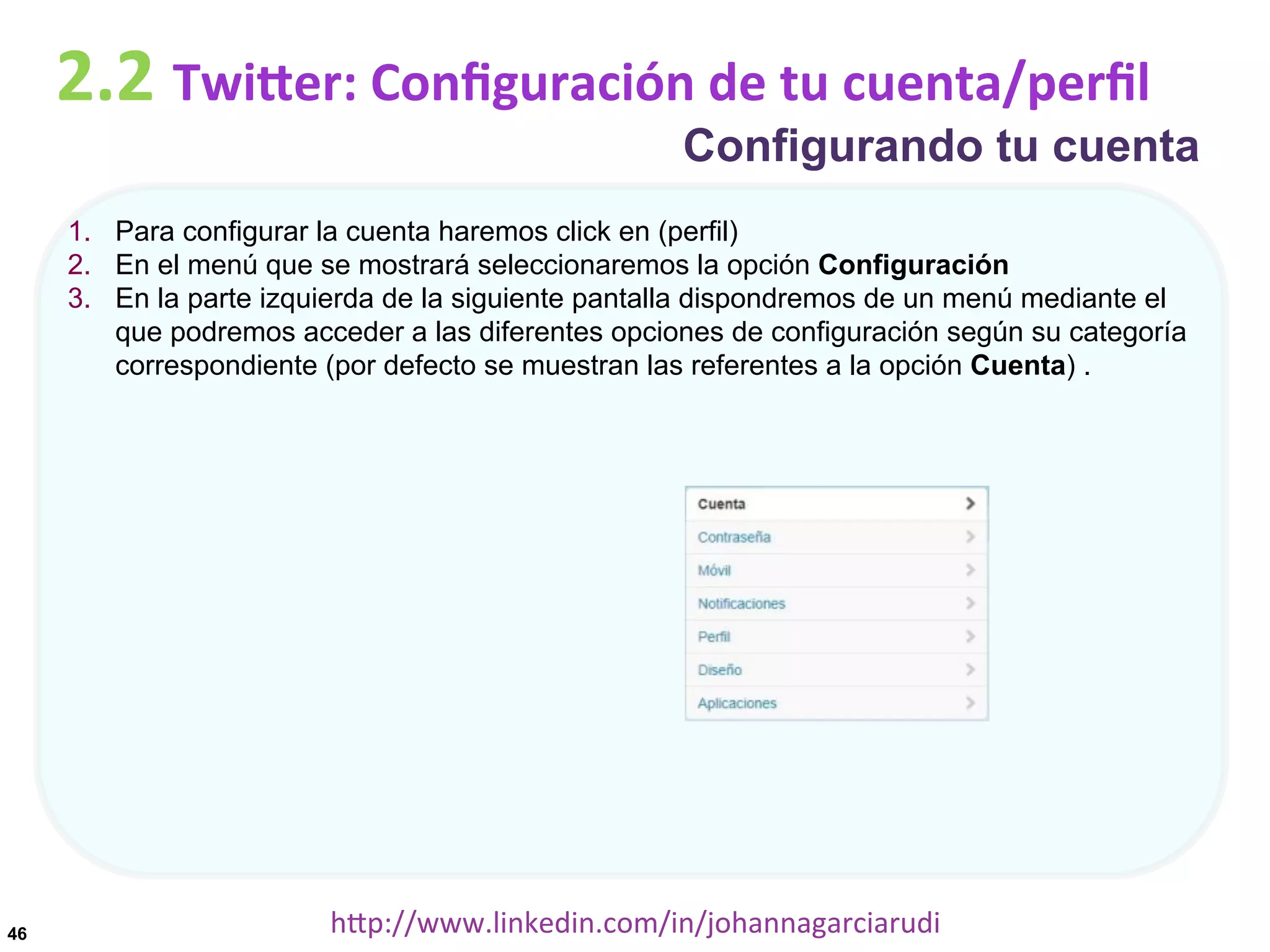 2.2	
  TwiDer:	
  Conﬁguración	
  de	
  tu	
  cuenta/perﬁl

Configurando tu cuenta

1.  Para configurar la cuenta haremos click en (perfil)
2.  En el menú que se mostrará seleccionaremos la opción Configuración
3.  En la parte izquierda de la siguiente pantalla dispondremos de un menú mediante el
que podremos acceder a las diferentes opciones de configuración según su categoría
correspondiente (por defecto se muestran las referentes a la opción Cuenta) .

46

hDp://www.linkedin.com/in/johannagarciarudi	
  

 