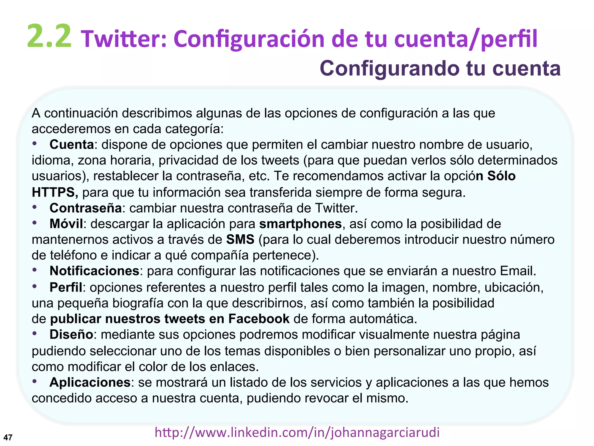2.2	
  TwiDer:	
  Conﬁguración	
  de	
  tu	
  cuenta/perﬁl

Configurando tu cuenta

A continuación describimos algunas de las opciones de configuración a las que
accederemos en cada categoría:
•  Cuenta: dispone de opciones que permiten el cambiar nuestro nombre de usuario,
idioma, zona horaria, privacidad de los tweets (para que puedan verlos sólo determinados
usuarios), restablecer la contraseña, etc. Te recomendamos activar la opción Sólo
HTTPS, para que tu información sea transferida siempre de forma segura.
•  Contraseña: cambiar nuestra contraseña de Twitter.
•  Móvil: descargar la aplicación para smartphones, así como la posibilidad de
mantenernos activos a través de SMS (para lo cual deberemos introducir nuestro número
de teléfono e indicar a qué compañía pertenece).
•  Notificaciones: para configurar las notificaciones que se enviarán a nuestro Email.
•  Perfil: opciones referentes a nuestro perfil tales como la imagen, nombre, ubicación,
una pequeña biografía con la que describirnos, así como también la posibilidad
de publicar nuestros tweets en Facebook de forma automática.
•  Diseño: mediante sus opciones podremos modificar visualmente nuestra página
pudiendo seleccionar uno de los temas disponibles o bien personalizar uno propio, así
como modificar el color de los enlaces.
•  Aplicaciones: se mostrará un listado de los servicios y aplicaciones a las que hemos
concedido acceso a nuestra cuenta, pudiendo revocar el mismo.
47

hDp://www.linkedin.com/in/johannagarciarudi	
  

 